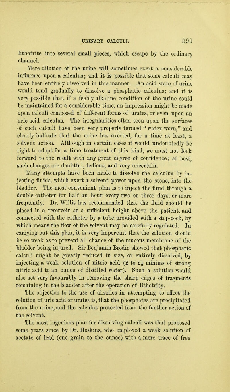lithotrite into several small pieces, which escape by the ordinary channel. Mere dilution of the urine will sometimes exert a considerable influence upon a calculus; and it is possible that some calculi may have been entirely dissolved in this manner. An acid state of urine Avould tend gradually to dissolve a phosphatic calculus; and it is very possible that, if a feebly alkaline condition of the urine could be maintained for a considerable time, an impression might be made upon calculi composed of dilFerent forms of urates, or even upon an uric acid calculus. The irregularities often seen upon the surfaces of such calculi have been very properly termed  water-worn, and clearly indicate that the urine has exerted, for a time at least, a solvent action. Although in certain cases it would undoubtedly be right to adopt for a time treatment of this kind, we must not look forward to the result with any great degree of confidence; at best, such changes are doubtful, tedious, and very uncertain. Many attempts have been made to dissolve the calculus by in- jecting fluids, which exert a solvent power upon the stone, into the bladder. The most convenient plan is to inject the fluid through a double catheter for half an hour every two or three days, or more frequently. Dr. Willis has recommended that the fluid should be placed in a reservoir at a sufficient height above the patient, and connected with the catheter by a tube provided with a stop-cock, by which means the flow of the solvent may be carefully regulated. In carrying out this plan, it is very important that the solution should be so weak as to prevent all chance of the mucous membrane of the bladder being injured. Sir Benjamin Brodie showed that phosphatic calculi might be greatly reduced in size, or entirely dissolved, by injecting a weak solution of nitric acid (2 to 2^ minims of strong nitric acid to an ounce of distilled water). Such a solution would also act very favourably in removing the sharp edges of fragments remaining in the bladder after the operation of lithotrity. The objection to the use of alkalies in attempting to effect the solution of uric acid or urates is, that the phosphates are precipitated from the urine, and the calculus protected from the further action of the solvent. The most ingenious plan for dissolving calculi was that proposed some years since by Dr. Hoskins, who employed a weak solution of acetate of lead (one grain to the ounce) with a mere trace of free