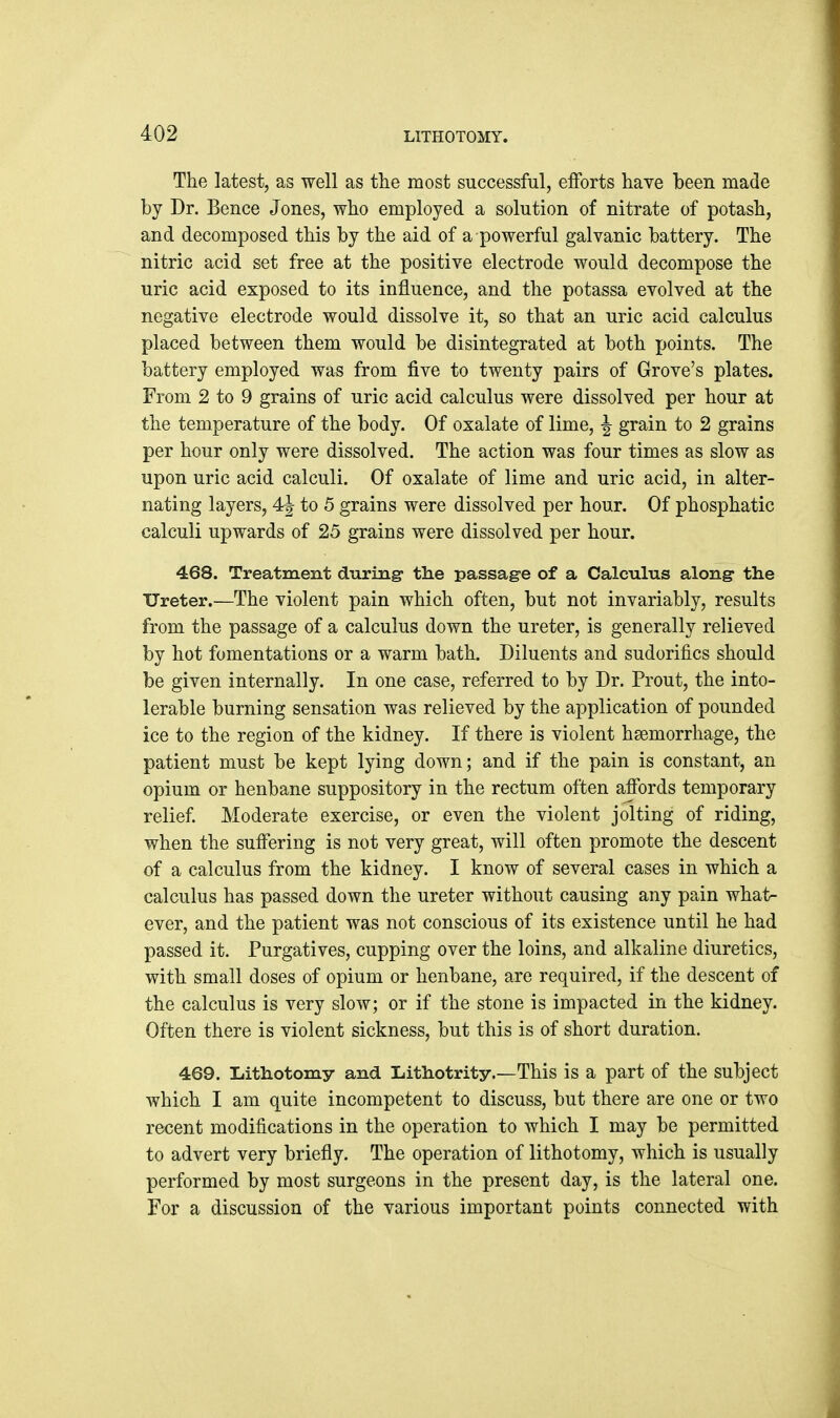The latest, as well as tlie most successful, efforts have been made by Dr. Bence Jones, who employed a solution of nitrate of potash, and decomposed this by the aid of a powerful galvanic battery. The nitric acid set free at the positive electrode would decompose the uric acid exposed to its influence, and the potassa evolved at the negative electrode would dissolve it, so that an uric acid calculus placed between them would be disintegrated at both points. The battery employed was from five to twenty pairs of Grove's plates. From 2 to 9 grains of uric acid calculus were dissolved per hour at the temperature of the body. Of oxalate of lime, ^ grain to 2 grains per hour only were dissolved. The action was four times as slow as upon uric acid calculi. Of oxalate of lime and uric acid, in alter- nating layers, 4| to 5 grains were dissolved per hour. Of phosphatic calculi upwards of 25 grains were dissolved per hour. 468. Treatment during- the passage of a Calculus along- the Ureter.—The violent pain which often, but not invariably, results from the passage of a calculus down the ureter, is generally relieved by hot fomentations or a warm bath. Diluents and sudorifics should be given internally. In one case, referred to by Dr. Prout, the into- lerable burning sensation was relieved by the application of pounded ice to the region of the kidney. If there is violent haemorrhage, the patient must be kept lying down; and if the pain is constant, an opium or henbane suppository in the rectum often affords temporary relief. Moderate exercise, or even the violent jolting of riding, when the suffering is not very great, will often promote the descent of a calculus from the kidney. I know of several cases in which a calculus has passed down the ureter without causing any pain what- ever, and the patient was not conscious of its existence until he had passed it. Purgatives, cupping over the loins, and alkaline diuretics, with small doses of opium or henbane, are required, if the descent of the calculus is very slow; or if the stone is impacted in the kidney. Often there is violent sickness, but this is of short duration. 469. Lithotomy and Xiithotrity.—This is a part of the subject which I am quite incompetent to discuss, but there are one or two recent modifications in the operation to which I may be permitted to advert very briefly. The operation of lithotomy, which is usually performed by most surgeons in the present day, is the lateral one. For a discussion of the various important points connected with