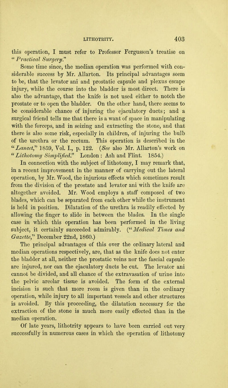 this operation, I must refer to Professor Fergusson's treatise on Practical Surgery Some time since, the median operation was performed with con- siderable success by Mr. Allarton. Its principal advantages seem to be, that the levator ani and prostatic capsule and plexus escape injury, while the course into the bladder is most direct. There is also the advantage, that the knife is not used either to notch the prostate or to open the bladder. On the other hand, there seems to be considerable chance of injuring the ejaculatory ducts; and a surgical friend tells me that there is a want of space in manipulating with the forceps, and in seizing and extracting the stone, and that there is also some risk, especially in children, of injuring the bulb of the urethra or the rectum. This operation is described in the ^'•Lancet,'' 1859, Vol. I., p. 122. {See also Mr. AUarton's work on Lithotomy Simplified London : Ash and Flint. 1854.) In connection with the subject of lithotomy, I may remark that, in a recent improvement in the manner of carrying out the lateral operation, by Mr. Wood, the injurious effects which sometimes result from the division of the prostate and levator ani with the knife are altogether avoided. Mr. Wood employs a staff composed of two blades, which can be separated from each other while the instrument is held in position. Dilatation of the urethra is readily effected by allowing the finger to slide in between the blades. In the single case in which this operation has been performed in the living subject, it certainly succeeded admirably. {^^ Medical Times and Gazette,' December 22nd, 1860.) The principal advantages of this over the ordinary lateral and median operations respectively, are, that as the knife does not enter the bladder at all, neither the prostatic veins nor the fascial capsule are injured, nor can the ejaculatory ducts be cut. The levator ani cannot be divided, and all chance of the extravasation of urine into the pelvic areolar tissue is avoided. The form of the external incision is such that more room is given than in the ordinary operation, while injury to all important vessels and other structures is avoided. By this proceeding, the dilatation necessary for the extraction of the stone is much more easily efiected than in the median operation. Of late years, lithotrity appears to have been carried out very successfully in numerous cases in which the operation of lithotomy