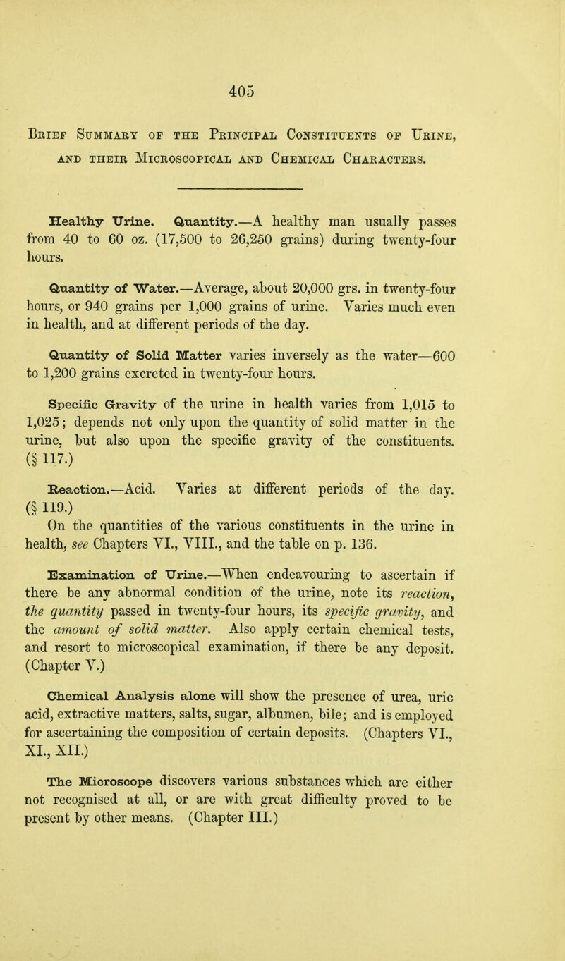Brief Summary of the Principal Constituents of Urine, AND their Microscopical and Chemical Characters. Healthy TJrine. Quantity.—A healthy man usually passes from 40 to 60 oz. (17,500 to 26,250 grains) during twenty-four hours. Quantity of Water.—Average, about 20,000 grs. in twenty-four hours, or 940 grains per 1,000 grains of urine. Varies much even in health, and at different periods of the day. Quantity of Solid Matter varies inversely as the water—600 to 1,200 grains excreted in twenty-four hours. Specific Gravity of the urine in health varies from 1,015 to 1,025; depends not only upon the quantity of solid matter in the urine, but also upon the specific gravity of the constituents. (§ 117.) Beaction.—Acid. Varies at different periods of the day. (§ 119-) On the quantities of the various constituents in the urine in health, see Chapters VL, VIIL, and the table on p. 136. Examination of Urine.—When endeavouring to ascertain if there be any abnormal condition of the urine, note its reaction, the quantity passed in twenty-four hours, its specific gmvitij, and the amount of solid matter. Also apply certain chemical tests, and resort to microscopical examination, if there be any deposit. (Chapter V.) Ch.emical Analysis alone will show the presence of urea, uric acid, extractive matters, salts, sugar, albumen, bile; and is employed for ascertaining the composition of certain deposits. (Chapters VI., XL, XIL) The Microscope discovers various substances which are either not recognised at all, or are with great difficulty proved to be present by other means. (Chapter III.)