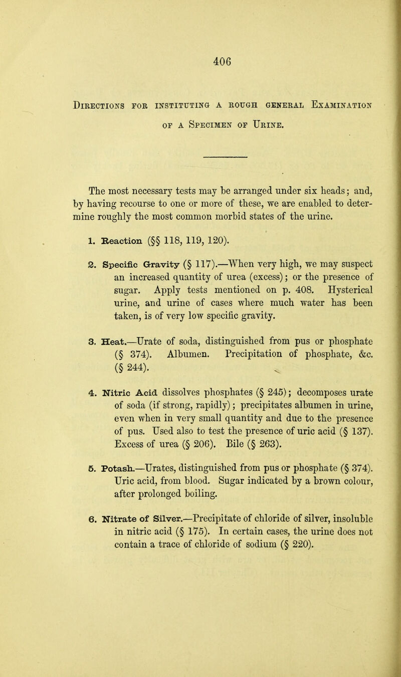 Directions for instituting a rough general Examination OF A Specimen of Urine. The most necessary tests may be arranged under six heads; and, by having recourse to one or more of these, we are enabled to deter- mine roughly the most common morbid states of the urine. 1. Reaction (§§ 118, 119, 120). S. Specific aravity (§ 117).—When very high, we may suspect an increased quantity of urea (excess); or the presence of sugar. Apply tests mentioned on p. 408. Hysterical urine, and urine of cases where much water has been taken, is of very low specific gravity. 3. Heat.—Urate of soda, distinguished from pus or phosphate (§ 374). Albumen. Precipitation of phosphate, &c. (§ 244). 4. Nitric Acid dissolves phosphates (§ 245); decomposes urate of soda (if strong, rapidly); precipitates albumen in urine, even when in very small quantity and due to the presence of pus. Used also to test the presence of uric acid (§ 137). Excess of urea (§ 206). Bile (§ 263). 5. Potash.—Urates, distinguished from pus or phosphate (§ 374). Uric acid, from blood. Sugar indicated by a brown colour, after prolonged boiling. 6. Nitrate of Silver.—Precipitate of chloride of silver, insoluble in nitric acid (§ 175). In certain cases, the urine does not contain a trace of chloride of sodium (§ 220).