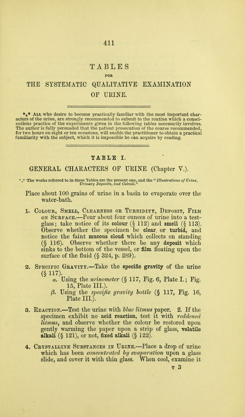 TABLES FOE THE SYSTEMATIC QUALITATIVE EXAMINATION OF URINE. *3^* All who desire to become practically familiar with the most important char- acters of the urine, are strongly recommended to submit to the routine which a consci- entious practice of the experiments given in the following tables necessarily involves. The author is fully persuaded that the patient prosecution of the course recommended, for two hours on eight or ten occasions, will enable the practitioner to obtain a practical familiarity with the subject, which it is impossible he can acquire by reading. TABLE I. GENERAL CHARACTERS OF URINE (Chapter V.). * ,* The works referred to in these Tables are the present one, and the Illustrations of Urine, Urinary Deposits, and Calculi. Place about 100 grains of urine in a basin to evaporate over the water-bath. 1. Colour, Smell, Clearness or Turbidity, Deposit, Film ON Surface.—Pour about four ounces of urine into a test- glass; take notice of its colour (§ 112) and smell (§ 113). Observe whether the specimen l3e clear, or turbid, and notice the faint mucous cloud which collects on standing (§ 116). Observe whether there be any deposit which sinks to the bottom of the vessel, or film floating upon the surface of the fluid (§ 324, p. 289). 2. Specific Gravity.—Take the specific gravity of the urine (§ 117). a. Using the urinometer (§ 117, Fig. 6, Plate I.; Fig. 15, Plate III.). /3. Using the specific gravity bottle (§ 117, Fig. 16, Plate III.). 3. Reaction.—Test the urine with hlue litmus paper. 2. If the specimen exhibit no acid reaction, test it with reddened litmus, and observe whether the colour be restored upon gently warming the paper upon a strip of glass, volatile alkaU (§ 121), or not, fixed alkali (§ 122). 4. Crystalline Substances in Urine.—Place a drop of urine which has been concentrated by evaporation upon a glass slide, and cover it with thin glass. When cool, examine it T 3