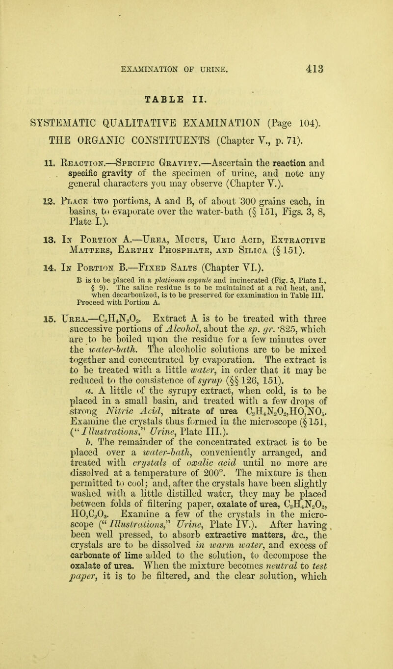 TABLE II, SYSTEMATIC QUALITATIVE EXAMINATION (Page 104). THE ORGANIC CONSTITUENTS (Chapter V., p. 71). 11. Heaction.—Specific Gravity.—Ascertain the reaction and specific gravity of the specimen of urine, and note any general characters you may observe (Chapter V.). 12. Place two portions, A and B, of about 300 grains each, in basins, to evaporate over the water-bath (§ 151, Figs. 3, 8, Plate I.). 13. In Portion A.—Urea, Mdcus, Uric A<:!id, Extractive Matters, Earthy Phosphate, and Silica (§ 151). 14. In Portion B.—Fixed Salts (Chapter YL). B is to be placed in a platinum capsule and incinerated (Fig. 5, Plate I., § 9). The saline residue is to be maintained at a red heat, and, when decarbonized, is to be preserved for examination in Table III. Proceed with Portion A 15. Urea.—C2H4N2O2. Extract A is to be treated with three successive portions of Alcohol, about the sp. gr. '825, which are to be boiled upon tlie residue for a few minutes over the water-bath. The alcoholic solutions are to be mixed t(vgether and concentrated by evaporation. The extract is to be treated witli a little water^ in order that it may be reduced to the consistence of syrup (§§ 126, 151). a. A little of the syrupy extract, when cold, is to be placed in a small basin, and treated witji a few drops of strong Nitric Acid, nitrate of urea C2H4N202,H0,N0s. Examine tlie crystals thus formed in the microscope (§151, {''Illustrations,^^ Urine, Plate III.). h. The remainder of the concentrated extract is to be placed over a water-hath, conveniently arranged, and treated with crystals of oxalic acid until no more are dissolved at a temperature of 200°. The mixture is then permitted to cool; and, after the crystals have been slightly washed with a little distilled water, they may be placed between folds of filtering paper, oxalate of urea, C2H4N2O2, H0,C203. Examine a few of the crystals in the micro- scope i^'- Illustrations^''' Urine, Plate IV.). After having been well pressed, to absorb extractive matters, <fec., the crystals are to be dissolved in ivarm water, and excess of carbonate of lime added to the solution, to decompose the oxalate of urea. When the mixture becomes neutral to test ■paper, it is to be filtered, and the clear solution, which