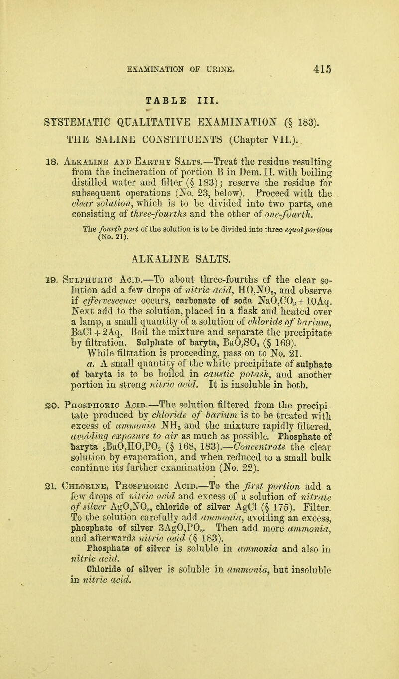 TABLE III. SYSTEMATIC QUALITATIVE EXAMINATION (§ 183). THE SALINE CONSTITUENTS (Chapter VIL). 18. Alkaline and Earthy Salts.—Treat tlie residue resulting from the incineration of portion B in Dem. 11. with boiling distilled water and filter (§ 183); reserve the residue for subsequent operations (No. 23, below). Proceed with the clear solution, which is to be divided into two parts, one consisting of three-fourths and the other of one-fourth. The fourth part of the solution is to be divided into three equal portions (No. 21). ALKALINE SALTS. 19. Sulphuric Acid.—To about three-fourths of the clear so- lution add a few drops of nitric acid, HOjNOs, and observe if effervescence occurs, carbonate of soda NaO,C02 + lOAq. Next add to the solution, placed in a flask and heated over a lamp, a small quantity of a solution of chloride of barium, BaCl + 2Aq. Boil the mixture and separate the precipitate by filtration. Sulphate of baryta, BaOjSOg (§ 169). While filtration is proceeding, pass on to No. 21. a. A small quantity of the white precipitate of sulphate of baryta is to be boiled in caustic potash^ and another portion in strong nitric acid. It is insoluble in both. 20. Phosphoric Acid.—The solution filtered from the precipi- tate produced by chloride of barium is to be treated with excess of ammonia NH3 and the mixture rapidly filtered, avoiding exposure to air as much as possible. Phosphate of baryta gBaOjHOjPOs (§ 168, 1^).—Concentrate the clear solution by evaporation, and when reduced to a small bulk continue its further examination (No. 22). 21. Chlorine, Phosphoric Acid.—To the first portion add a few drops of nitric acid and excess of a solution of nitrate of silver AgO,N05, chloride of silver AgCl (§ 175). Filter. To the solution carefully add ammonia, avoiding an excess, phosphate of silver SAgOjPOg. Then add more ammonia, and afterwards nitric acid (§ 183). Phosphate of silver is soluble in ammonia and also in nitric acid. Chloride of silver is soluble in ammonia^ but insoluble in nitric acid^.