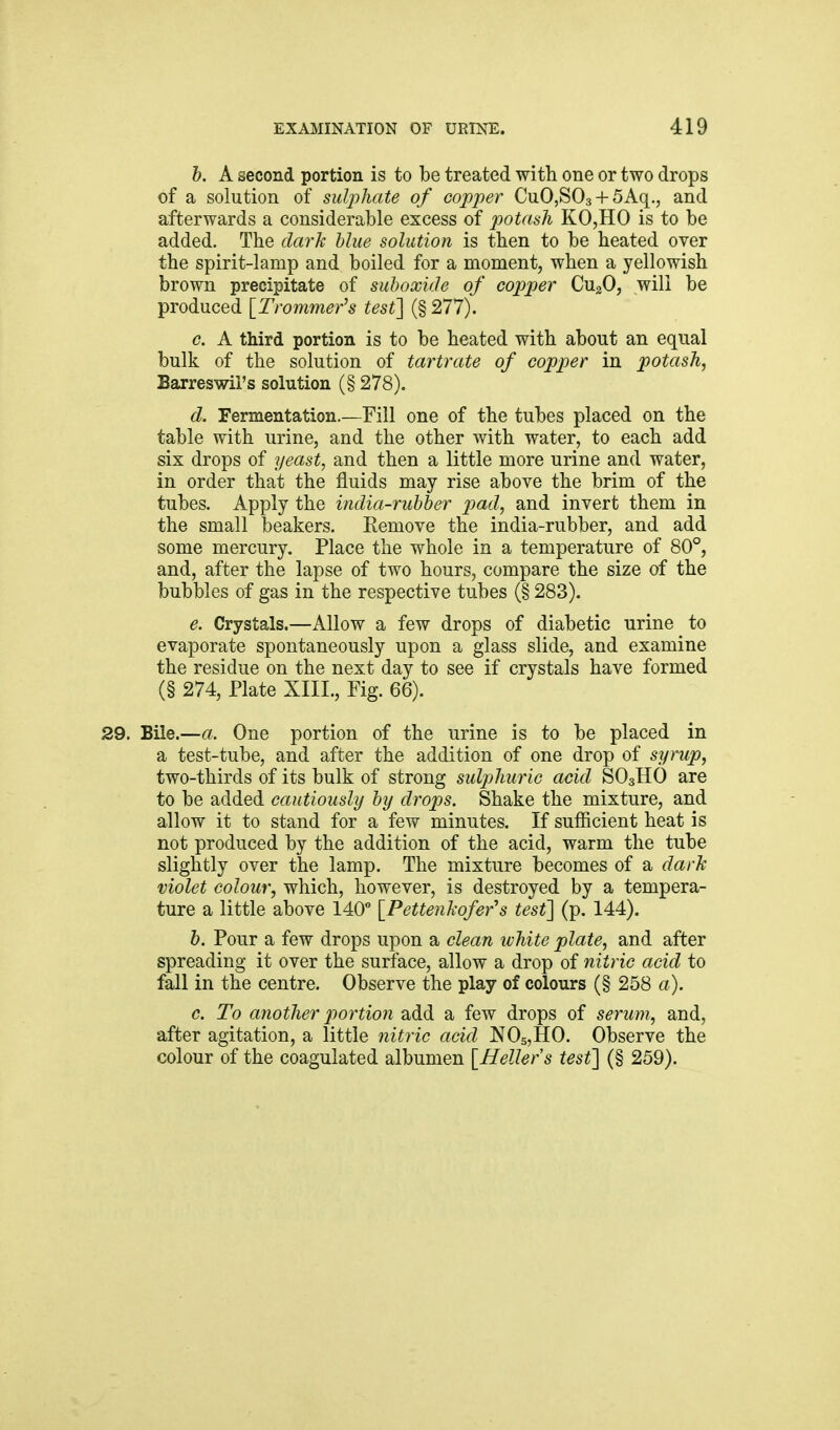 b. A second portion is to be treated with one or two drops of a solution of sulphate of copper CuO,S03 + 5Aq., and afterwards a considerable excess of potash KO,HO is to be added. The dark blue solution is then to be heated over the spirit-lamp and boiled for a moment, when a yellowish brown precipitate of suboxide of cojjper CugO, will be produced [Trammer's test] (§ 277). c. A third portion is to be heated with about an equal bulk of the solution of tartrate of copper in potash, Barreswil's solution (§ 278). d. Fermentation.—Fill one of the tubes placed on the table with urine, and the other with water, to each add six drops of yeast, and then a little more urine and water, in order that the fluids may rise above the brim of the tubes. Apply the india-rubber pad, and invert them in the small beakers. Remove the india-rubber, and add some mercury. Place the whole in a temperature of 80°, and, after the lapse of two hours, compare the size of the bubbles of gas in the respective tubes (§ 283). e. Crystals.—Allow a few drops of diabetic urine to evaporate spontaneously upon a glass slide, and examine the residue on the next day to see if crystals have formed (§ 274, Plate XIIL, Fig. 66). 29. Bile.—a. One portion of the urine is to be placed in a test-tube, and after the addition of one drop of syrup, two-thirds of its bulk of strong sulphuric acid SO3HO are to be added cautiously by drops. Shake the mixture, and allow it to stand for a few minutes. If sufficient heat is not produced by the addition of the acid, warm the tube slightly over the lamp. The mixture becomes of a dark violet colour, which, however, is destroyed by a tempera- ture a little above 140*' [Pettenkofer's test] (p. 144). b. Pour a few drops upon a clean white plate, and after spreading it over the surface, allow a drop of nitric acid to fall in the centre. Observe the play of colours (§ 258 a). c. To another portion add a few drops of serum, and, after agitation, a little nitric acid NOsjHO. Observe the colour of the coagulated albumen [Heller's test] (§ 259).