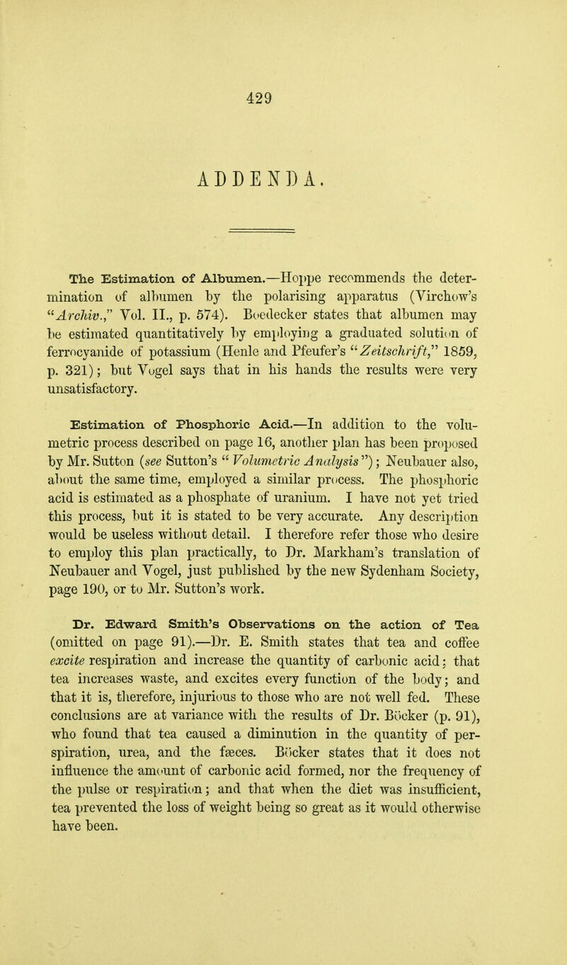 ADDENDA. The Estimation of Albumen.—Hoppe recommends the deter- mination of albumen by tlie polarising apparatus (Virchow's ^rc/aw., Vol. II.j p. 574). Boedecker states that albumen may be estimated quantitatively by employing a graduated solution of ferrocyanide of potassium (Henle and Pfeufer's Zeitsclirift,' 1859, p. 321); but Yogel says that in his hands the results were very unsatisfactory. Estimation of Phosphoric Acid.—In addition to the volu- metric process described on page 16, another plan has been proposed by Mr. Sutton {see Sutton's  VolumetriG Analysis''''); Neubauer also, alxmt the same time, employed a similar pr(»cess. The phosphoric acid is estimated as a phosphate of uranium. I have not yet tried this process, but it is stated to be very accurate. Any description would be useless without detail. I therefore refer those who desire to employ this plan practically, to Dr. Markham's translation of Neubauer and Vogel, just published by the new Sydenham Society, page 190, or to Mr. Sutton's work. Dr. Edward Smith's Observations on the action of Tea (omitted on page 91).—Dr. E. Smith states that tea and coffee excite respiration and increase the quantity of carbonic acid; that tea increases waste, and excites every function of the body; and that it is, therefore, injurious to those who are not well fed. These conclusions are at variance with the results of Dr. Bocker (p. 91), who found that tea caused a diminution in the quantity of per- spiration, urea, and the faeces. BOcker states that it does not influence the amctunt of carbonic acid formed, nor the frequency of the pulse or respiratic»n; and that when the diet was insufficient, tea prevented the loss of weight being so great as it would otherwise have been.