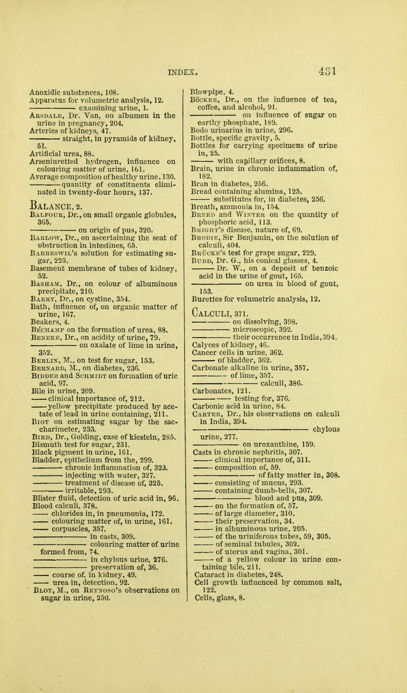 Anoxidic substances, 108. Apparatus for volumetric analysis, 12, examining urine, 1. Arsdale, Dr. Van, on albumen in the urine in pregnancy, 204. Arteries of kidneys, 47. straight, in pyramids of kidney, 51. Artificial urea, 88. Arseniuretted hydrogen, influence on colouring matter of urine, 161. Average composition of healthy urine, 130. —quantity of constituents elimi- nated in twenty-four hours, 137. Balance, 2. Balfour, Dr., on small organic globules, 365. on origin of pus, 320. Barlow, Dr., on ascertaining the seat of obstruction in intestines, 65. Barreswil's solution for estimating su- gar, 225. Basement membrane of tubes of kidney, 52. Basham, Dr., on colour of albuminous precipitate, 210. Barry, Dr., on cystine, 354. Bath, influence of, on organic matter of urine, 167. Beakers, 4. Bechamp on the formation of urea, 88. Beneke, Dr., on acidity of urine, 79. on oxalate of lime in urine, 352. Berlin, M., on test for sugar, 153. Bernard, M., on diabetes, 236. Bidder and Schmidt on formation of uric acid, 97. Bile in urine, 209. clinical importance of, 212. yellow precipitate produced by ace- tate of lead in urine containing, 211. BiOT on estimating sugar by the sac- charimeter, 233. Bird, Dr., Golding, case of kiestein, 285. Bismuth test for sugar, 231. Black pigment in urine, 161. Bladder, epithelium from the, 299. chronic inflammation of, 323. injecting with water, 327. treatment of disease of, 325. irritable, 293. Blister fluid, detection of uric acid in, 96. Blood calculi, 378. chlorides in, in pneumonia, 172. colouring matter of, in urine, 161. corpuscles, 357. in casts, 309. colouring matter of urine formed from, 74. in chylous urine, 276. preservation of, 36. course of, in kidney, 49. urea in, detection, 92. Blot, M., on REyNoso's observations on sugar in urine, 250. Blowpipe, 4. BbcKER, Dr., on the influence of tea, coffee, and alcohol, 91. on influence of sugar on earthy phosphate, 189. Bodo urinarius in urine, 296. Bottle, specific gravity, 5. Bottles for carrying specimens of urine in, 25. with capillary orifices, 8. Brain, urine in chronic inflammation of, 182. Bran in diabetes, 256. Bread containing alumina, 125. substitutes for, in diabetes, 256. Breath, ammonia in, 154. Breed and Winter on the quantity of phosphoric acid, 113. Bright's disease, nature of, 69. Brodie, Sir Benjamin, on the solution of calculi, 404. Brucke's test for grape sugar, 229. BuDD, Dr. Q., his conical glasses, 4. Dr. W., on a deposit of benzoic acid in the urine of gout, 165. on urea in blood of gout, 153. Burettes for volumetric analysis, 12. Calculi, 371. on dissolving, 398. — microscopic, 392. their occurrence in India, 394. Calyces of kidney, 46. Cancer cells in urine, 362. of bladder, 362. Carbonate alkaline in urine, 357. of lime, 357. calculi, 386. Carbonates, 121, testing for, 376. Carbonic acid in urine, 84. Carter, Dr., his observations on calculi in India, 394. chylous urine, 277. on uroxanthine, 159. Casts in chronic nephritis, 307. clinical importance of, 311. composition of, 59. of fatty matter in, 308. consisting of mucus, 293. containing dumb-bells, 307. • blood and pus, 309. on the formation of, 57. of large diameter, 310. their preservation, 34. in albuminous urine, 205. of the uriniferous tubes, 59, 305. of seminal tubules, 302. of uterus and vagina, 301. of a yellow colour in urine con- taining bile, 211. Cataract in diabetes, 248. Cell growth influenced by common salt, 122. Cells, glass, 8.