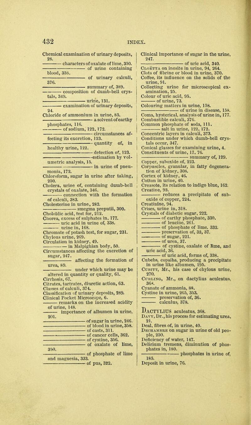 Chemical examination of urinary deposits, 28. characters of oxalate of lime, 350. of urine containing blood, 358. I of urinary calculi, 376. I summary of, 389. composition of dumb-bell crys- tals, 349. urine, 131. examination of urinary deposits, i 24. Chloride of ammonium in urine, 85. a solvent of earthy I phosphates, 116. i of sodium, 122, 172. circumstances af- fecting its excretion, 123. | quantity of, in i healthy urine, 122. j detection of. 123. estimation by vol- umetric analysis, 15. in urine of pneu- monia, 172. Chloroform, sugar in urine after taking, 250. Cholera, urine of, containing dumb-bell | crystals of oxalate, 346. • connection with the formation of calculi, 383. Cholesterine in urine, 282. smegma preputii, 300. Cholo'idic acid, test for, 212. Chorea, excess of sulphates in, 177. uric acid in urine of, 338. urine in, 168. Chromate of potash test, for sugar, 231. Chylous urine, 269. Circulation in kidney, 49. • in Malpighian body, 50. Circumstances affecting the excretion of sugar, 247. affecting the formation of urea, 89. under which urine may be altered in quantity or quality, 61. Cirrhosis, 67. Citrates, tartrates, diuretic action, 63. Classes of calculi, 374. Classification of urinary deposits, 289. Clinical Pocket Microscope, 6. remarks on the increased acidity of urine, 148. importance of albumen in urine, 201. of sugar in urine, 246. — of blood in urine, 358. of casts, 311. of cancer cells, 362. _ of cystine, 356. of oxalate of lime, 350. of phosphate of lime and magnesia, 333. of pus, 322. Clinical importance of sugar in the urine, 247. of uric acid, 340. Cloetta on inosite in urine, 94, 264. Clots of fibrine or blood in urine, 370. Coffee, its influence on the solids of the urine, 91. Collecting urine for microscopical ex- amination, 25. Colour of uric acid, 95. of urine, 73. Colouring matters in urine, 158. of urine in disease, 158. Coma, hysterical, analysis of urine in, 177. Combustible calculi, 376. Common phosphate of soda, 111. salt in urine, 122, 172. Concentric layers in calculi, 373. Conditions under which dumb-bell crys- tals occur, 347. Conical glasses for examining urine, 4. Constituents of urine, 17. 76. summary of, 129. Copper, suboxide of, 223. Corpuscles, granular, in fatty degenera- tion of kidney, 308. Cortex of kidney, 46. Cotton in urine, 40. Creasote, its relation to indigo blue, 162. Creatine, 93. reduces a precipitate of sub- oxide of copper, 224. Creatinine, 94. Crises, urine in, 318. Crystals of diabetic sugar, 222. of earthy phosphate, 330. of leucine, 261. of phosi)hate of lime, 332. preservation of, 32, 37. of sugar, 221. of urea, 37. of cystine, oxalate of Kme, and uric acid, 36. of uric acid, forms of, 338. Cubebs, copaiba, producing a precipitate in urine like albumen, 195. Ctjbitt, Mr., his case of chylous urine, 270. Curling, Mr., on dactylius aculeatus, 36;<. Cyanate of ammonia, 88. Cystine in urine, 205, 353. preservation of, 36. calculus, 378. Dactylius aculeatus, 368. Davy, Dr., his process for estimating urea, 21. Deal, fibres of, in urine, 40. Dechambrb on sugar in urine of old peo- ple, 250. Deficiency of water, 147. Delirium tremens, diminution of phos- phates in, 180. phosphates in urine of, 185. Deposit in urine, 76.