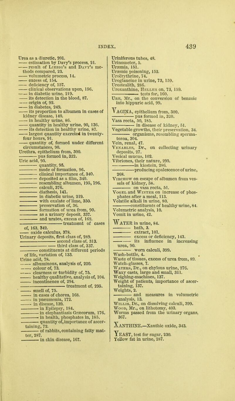 Urea as a diuretic, 201. estimation by Davy's process, 21. result of LiEBio's and Davy's me- tiiods compared, 23. volumetric process, 14. excess of, 154. deficiency of, 157. clinical observations upon, 156. in diabetic urine, 219. its detection in the blood, 87. origin of, 92. in diabetes, 249, its proportion to albumen in cases of kidney disease, 140. in healthy urine, 86. quantity in healthy urine, 90, 136. its detection in healthy urine, 87. largest quantity excreteil in twenty- four hours, 91. quantity of, formed under different circumstances, 90. Urethra, epithelium from, 300. pus formed in, 322. Uric acid, 95. quantity, 95. — mode of formation, 96. clinical importance of, 340. deposited as a film, 340. resembling albumen, 195, 196. calculi, 376. diathesis, 141. in diabetic urine, 219. with oxalate of lime, 350. preservation of, 36. formation of urea from, 90. as a urinary deposit, 337. and urates, excess of, 162. treatment of cases of, 163, 342. oxide calculus, 378. Urinary deposits, first class of, 289. —' second class of, 313. third class of, 337. constituents at different periods of life, variation of, 133. Urine acid, 78. albuminous, analysis of, 220. colour of, 73. clearness or turbidity of, 75. healthy qualitative, analysis of, 104. incontinence of, 294. ■ treatment of, 295. ' smell of, 75. in cases of chorea, 168. in pneumonia, 172. in disease, 139. in Epilepsy, 184. in elephantiasis Gi'secorum, 176. . in health, phosphates in, 185. — quantity of, importance of ascer- taining, 72. . of rabbits, containing fatty mat- ter, 287. ——— in skin disease, 167. Uriniferous tubes, 48. Urinometer, 5. Ursemia, 151. Uraemic poisoning, 152. Uroerythrine, 74. Uroglaucine in urine, 73, 159. Urosteahth, 286, Uroxanthine, Helleu on, 73, 159. tests for, 160, Uke, Mr., on the conversion of benzoic into hippuric acid, 99. Vagina, epithelium from, 300. ■ pus formed in, 320. Vasa recta, 50, 185. in disease of kidney, 51. Vegetable growths, their presei-vation, 34. organisms, resembling sperma- tozoa, 304. Vein, renal, 47. Venables, Dr., on collecting urinary deposits, 27. Vesical mucus, 102. Vibriones, their nature, 295. in kiestein, 286. — ■ producing opalescence of urine, 268. ViRCHow on escape of albimien from ves- sels of kidney, 58. on vasa recta, 51. Vogel and Winter on increase of phos- phates after a meal, 113. Volatile alkali in urine, 80. constitu.ents of healthy urine, 84. Volumetric analysis, 10. Vomit in urine, 42. Water in urine, 84. bath, 3. extract, 101. • excess or deficiency, 143. its influence in increasing urea, 90. worn calculi, 399. Wash-bottle, 4. Waste of tissues, excess of urea from, 89. Watch-glasses, 7, Waters, Dr., on chylous urine, 276. Waxy casts, large and small, 311. Weighing-machines, 137. Weight of patients, importance of ascer- taining, 137. Weights, 2. and measures in volumetric analysis, 13. Willis, Dr., on dissolving calculi, 399. Wood, Mr., on lithotomy, 403. Worms passed from the urinary organs, 367. Xanthine.—xanthic oxide, 343. Yeast, test for sugar, 230. Yellow fat in urine, 287.