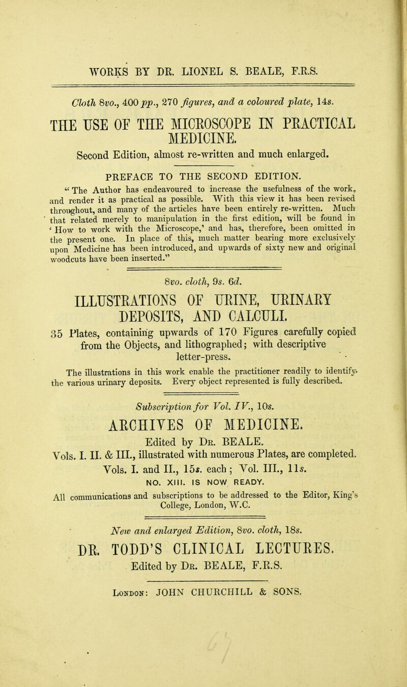 WORKS BY DR. LIONEL S. BEALE, RR.S. Cloth 8i;o., 400 j)^)., 270 figures, and a coloured plate, 14s. THE USE OF THE MICEOSCOPE IN PEACTICAL MEDICINE. Second Edition, almost re-written and much enlarged. PREFACE TO THE SECOND EDITION.  The Author has endeavoured to increase the usefulness of the work, and render it as practical as possible. With this view it has been revised throi^hout, and many of the articles have been entirely re-written. Much that related merely to manipulation in the first edition, will be found in ' How to work with the Microscope,' and has, therefore, been omitted in the present one. In place of this, much matter bearing more exclusively upon Medicine has been introduced, and upwards of sixty new and original woodcuts have been inserted. Svo. cloth, 9s. Qd. ILLUSTRATIONS OF UEINE, UEINARY DEPOSITS, AND CALCULI. 35 Plates, containing upwards of 170 Figures carefully copied from the Objects, and lithographed; with descriptive letter-press. The illustrations in this work enable the practitioner readily to identify, the various urinary deposits. Every object represented is fully described. Subscription for Vol. IV., lOs. AECHIVES OF MEDICINE. Edited by Dr. BEALE. Vols. I. IL & III., illustrated with numerous Plates, are completed. Vols. L and IL, 15*. each; Vol. IIL, Us. NO. XIII. IS NOW READY. All communications and subscriptions to be addressed to the Editor, King's College, London, W.C. New and enlarged Edition, 8vo. cloth, 18s. DE. TODD'S CLINICAL LECTUEES. Edited by Dr. BEALE, F.R.S.
