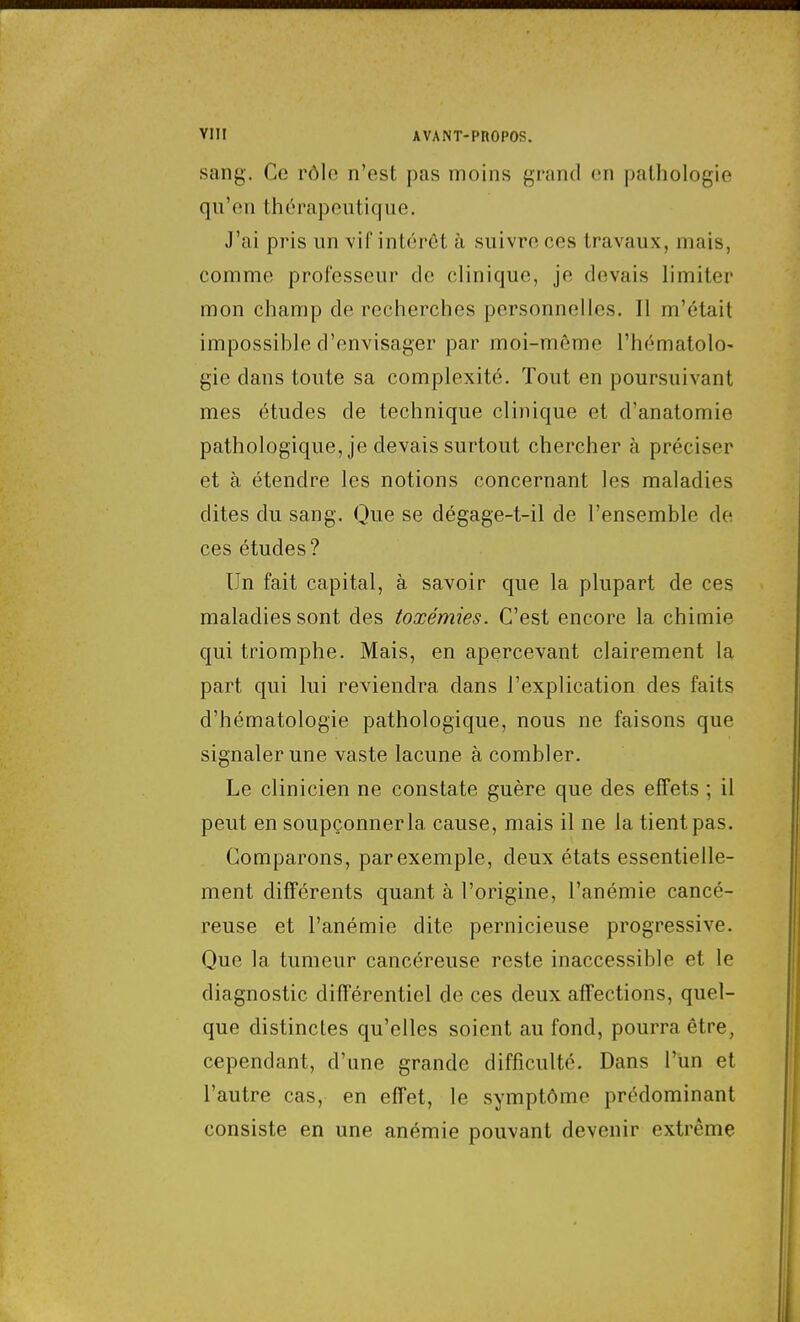 sang. Ce rôlo n'est pas moins grand en pathologie qu'en thérapeutique. J'ai pris un \if intérêt à suivre ces travaux, mais, comme professeur de clinique, je devais limiter mon champ de recherches personnelles. Il m'était impossible d'envisager par moi-même l'hématolo- gie dans toute sa complexité. Tout en poursuivant mes études de technique clinique et d'anatomie pathologique, je devais surtout chercher à préciser et à étendre les notions concernant les maladies dites du sang. Que se dégage-t-il de l'ensemble de ces études? Un fait capital, à savoir que la plupart de ces maladies sont des toxémies. C'est encore la chimie qui triomphe. Mais, en apercevant clairement la part qui lui reviendra dans l'explication des faits d'hématologie pathologique, nous ne faisons que signaler une vaste lacune à combler. Le clinicien ne constate guère que des effets ; il peut en soupçonner la cause, mais il ne la tient pas. Comparons, par exemple, deux états essentielle- ment différents quant à l'origine, l'anémie cancé- reuse et l'anémie dite pernicieuse progressive. Que la tumeur cancéreuse reste inaccessible et le diagnostic différentiel de ces deux affections, quel- que distinctes qu'elles soient au fond, pourra être, cependant, d'une grande difficulté. Dans l'un et l'autre cas, en effet, le symptôme prédominant consiste en une anémie pouvant devenir extrême