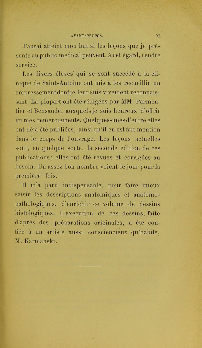 J'aurai atteint mon but si les leçons que je pré- sente au public médical peuvent, à cet égard, rendre service. Les divers élèves' qui se sont succédé à la cli- nique de Saint-Antoine ont mis à les recueillir un empressementdontje leur suis vivement reconnais- sant. La plupart ont été rédigées par MM. Parmen- tier et Bensaude, auxquels je suis heureux d'offrir ici mes remerciements. Quelques-unes d'entre elles ont déjà été publiées, ainsi qu'il en est fait mention dans le corps de l'ouvrage. Les leçons actuelles sont, en quelque sorte, la seconde édition de ces publications ; elles ont été revues et corrigées au besoin. Un assez bon nombre voient le jour pour la première fois. Il m'a paru indispensable, pour faire mieux saisir les descriptions anatomiques et anatomo- pathologiques, d'enrichir ce volume de dessins histologiques. L'exécution de ces dessins, faite d'après des préparations originales, a été con- fiée à un artiste aussi consciencieux qu'habile, M. Karman ski.