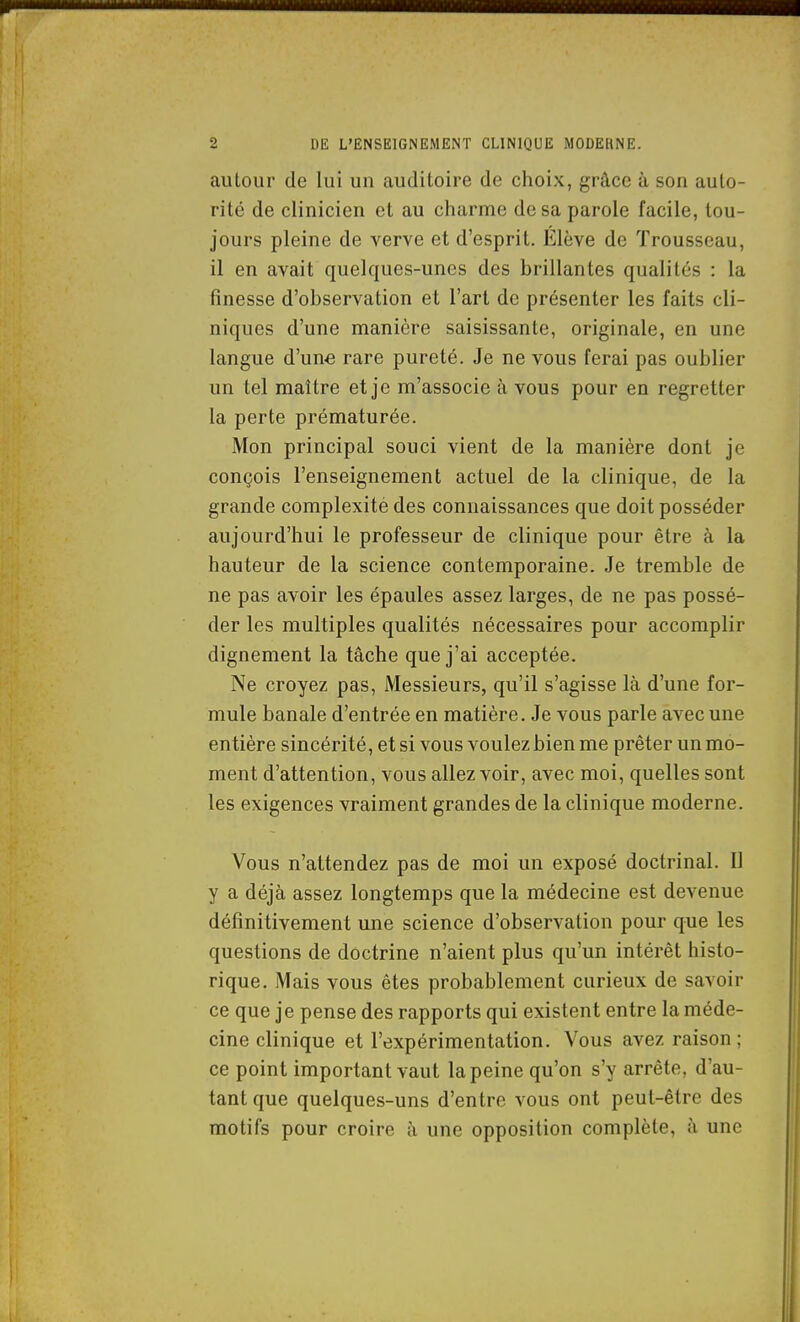 autour de lui un auditoire de choix, grâce à son auto- rité de clinicien et au charme de sa parole facile, tou- jours pleine de verve et d'esprit. Élève de Trousseau, il en avait quelques-unes des brillantes qualités : la finesse d'observation et l'art de présenter les faits cli- niques d'une manière saisissante, originale, en une langue d'une rare pureté. Je ne vous ferai pas oublier un tel maître et je m'associe à vous pour en regretter la perte prématurée. Mon principal souci vient de la manière dont je conçois l'enseignement actuel de la clinique, de la grande complexité des connaissances que doit posséder aujourd'hui le professeur de clinique pour être à la hauteur de la science contemporaine. Je tremble de ne pas avoir les épaules assez larges, de ne pas possé- der les multiples qualités nécessaires pour accomplir dignement la tâche que j'ai acceptée. Ne croyez pas, Messieurs, qu'il s'agisse là d'une for- mule banale d'entrée en matière. Je vous parle avec une entière sincérité, et si vous voulez bien me prêter un mo- ment d'attention, vous allez voir, avec moi, quelles sont les exigences vraiment grandes de la clinique moderne. Vous n'attendez pas de moi un exposé doctrinal. Il y a déjà assez longtemps que la médecine est devenue définitivement une science d'observation pour que les questions de doctrine n'aient plus qu'un intérêt histo- rique. Mais vous êtes probablement curieux de savoir ce que je pense des rapports qui existent entre la méde- cine clinique et l'expérimentation. Vous avez raison; ce point important vaut la peine qu'on s'y arrête, d'au- tant que quelques-uns d'entre vous ont peut-être des motifs pour croire à une opposition complète, à une