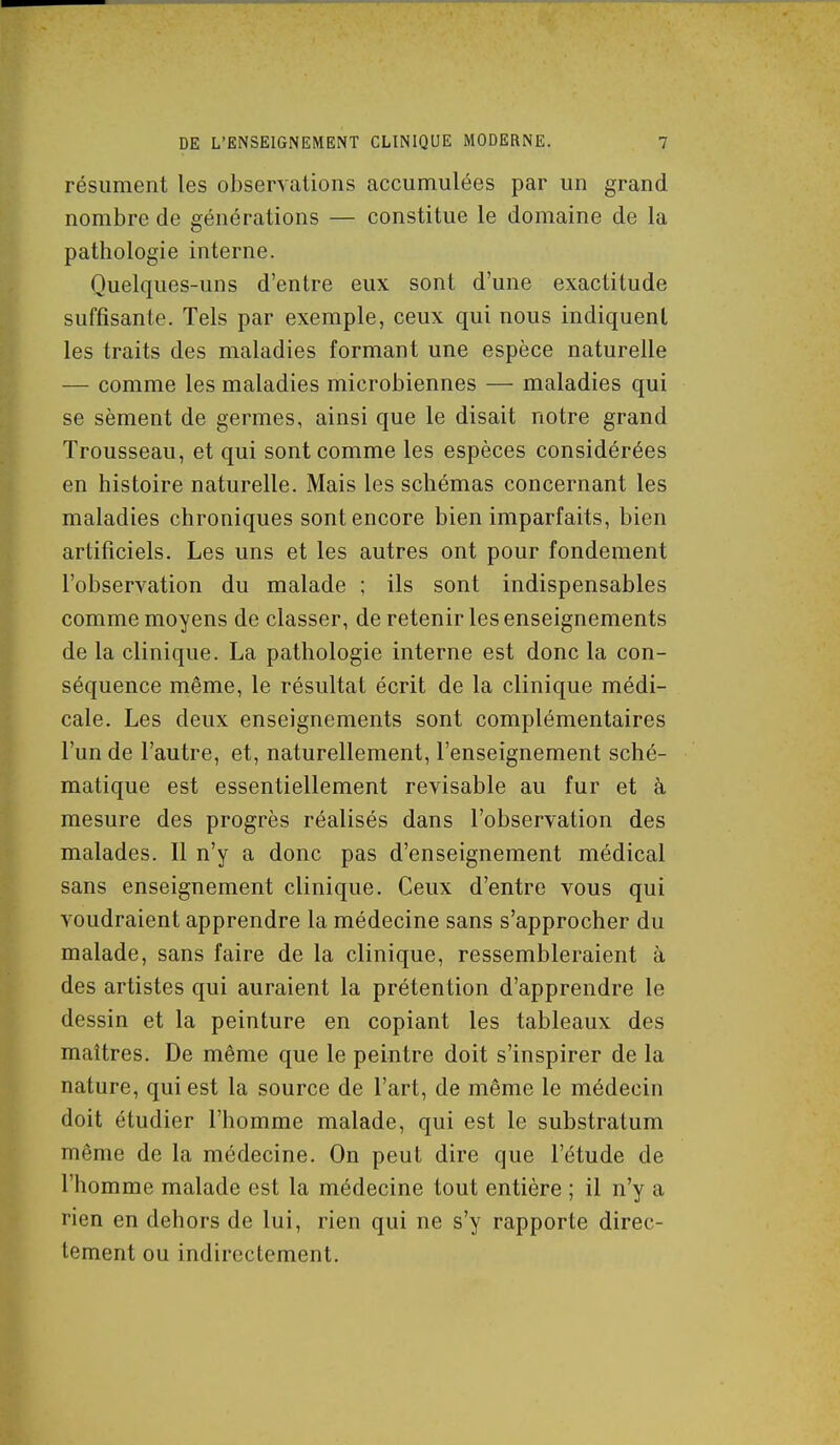 résument les observations accumulées par un grand nombre de générations — constitue le domaine de la pathologie interne. Quelques-uns d'entre eux sont d'une exactitude suffisante. Tels par exemple, ceux qui nous indiquent les traits des maladies formant une espèce naturelle — comme les maladies microbiennes — maladies qui se sèment de germes, ainsi que le disait notre grand Trousseau, et qui sont comme les espèces considérées en histoire naturelle. Mais les schémas concernant les maladies chroniques sont encore bien imparfaits, bien artificiels. Les uns et les autres ont pour fondement l'observation du malade ; ils sont indispensables comme moyens de classer, de retenir les enseignements de la clinique. La pathologie interne est donc la con- séquence même, le résultat écrit de la clinique médi- cale. Les deux enseignements sont complémentaires l'un de l'autre, et, naturellement, l'enseignement sché- matique est essentiellement révisable au fur et à mesure des progrès réalisés dans l'observation des malades. Il n'y a donc pas d'enseignement médical sans enseignement clinique. Ceux d'entre vous qui voudraient apprendre la médecine sans s'approcher du malade, sans faire de la clinique, ressembleraient à des artistes qui auraient la prétention d'apprendre le dessin et la peinture en copiant les tableaux des maîtres. De même que le peintre doit s'inspirer de la nature, qui est la source de l'art, de même le médecin doit étudier l'homme malade, qui est le substratum même de la médecine. On peut dire que l'étude de l'homme malade est la médecine tout entière ; il n'y a rien en dehors de lui, rien qui ne s'y rapporte direc- tement ou indirectement.