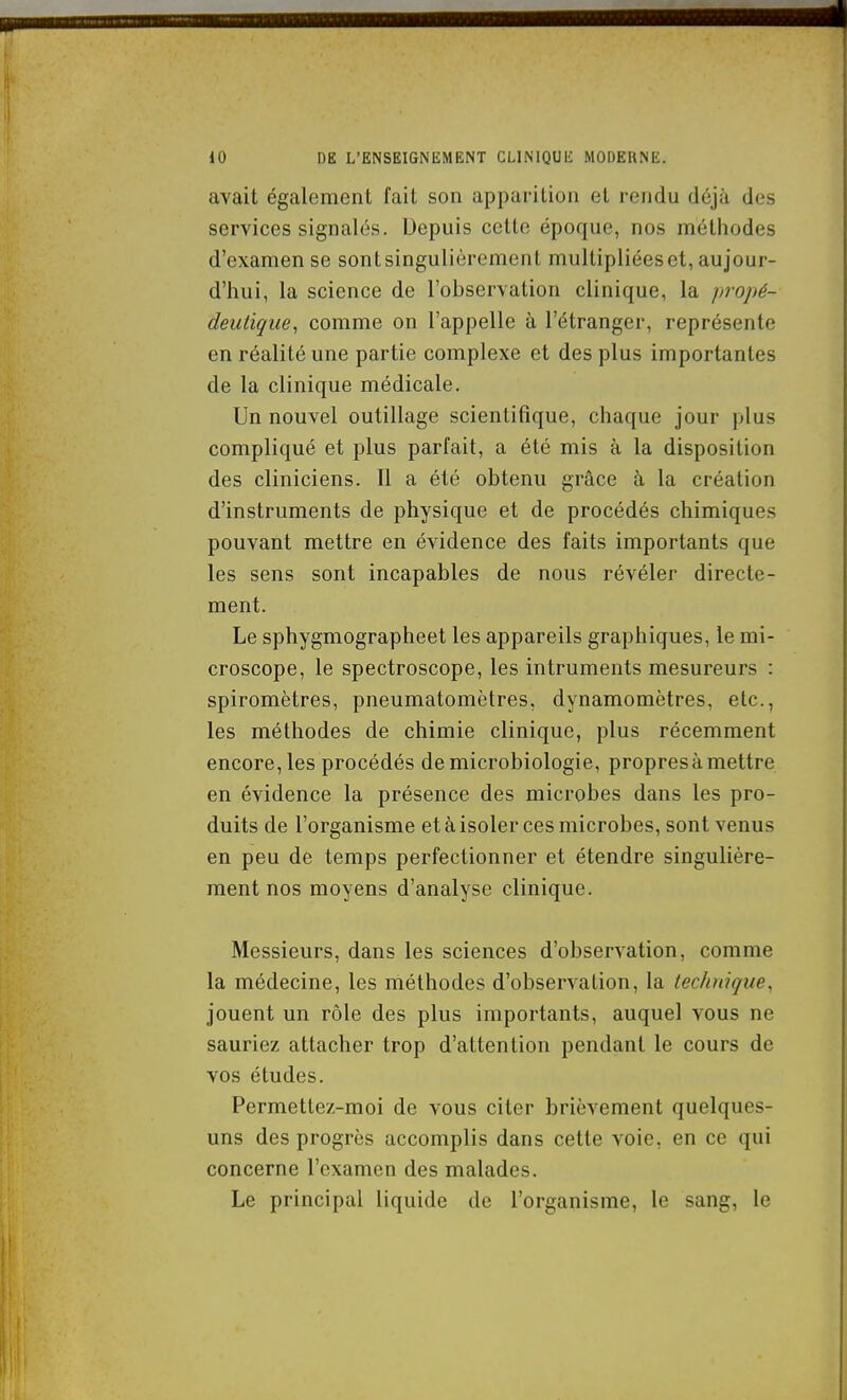 avait également l'ait son apparition et rendu déjà des services signalés. Depuis cette époque, nos méthodes d'examen se sont singulièrement multipliées et, aujour- d'hui, la science de l'ohservation clinique, la jjvopé- deutique^ comme on l'appelle à l'étranger, représente en réalité une partie complexe et des plus importantes de la clinique médicale. Un nouvel outillage scientifique, chaque jour plus compliqué et plus parfait, a été mis à la disposition des cliniciens. Il a été obtenu grâce à la création d'instruments de physique et de procédés chimiques pouvant mettre en évidence des faits importants que les sens sont incapables de nous révéler directe- ment. Le sphygmographeet les appareils graphiques, le mi- croscope, le spectroscope, les intruments mesureurs : spiromètres, pneumatomètres, dynamomètres, etc., les méthodes de chimie clinique, plus récemment encore, les procédés de microbiologie, propres à mettre en évidence la présence des microbes dans les pro- duits de l'organisme et à isoler ces microbes, sont venus en peu de temps perfectionner et étendre singulière- ment nos moyens d'analyse clinique. Messieurs, dans les sciences d'observation, comme la médecine, les méthodes d'observation, la technique, jouent un rôle des plus importants, auquel vous ne sauriez attacher trop d'attention pendant le cours de vos études. Permettez-moi de vous citer brièvement quelques- uns des progrès accomplis dans cette voie, en ce qui concerne l'examen des malades. Le principal liquide de l'organisme, le sang, le