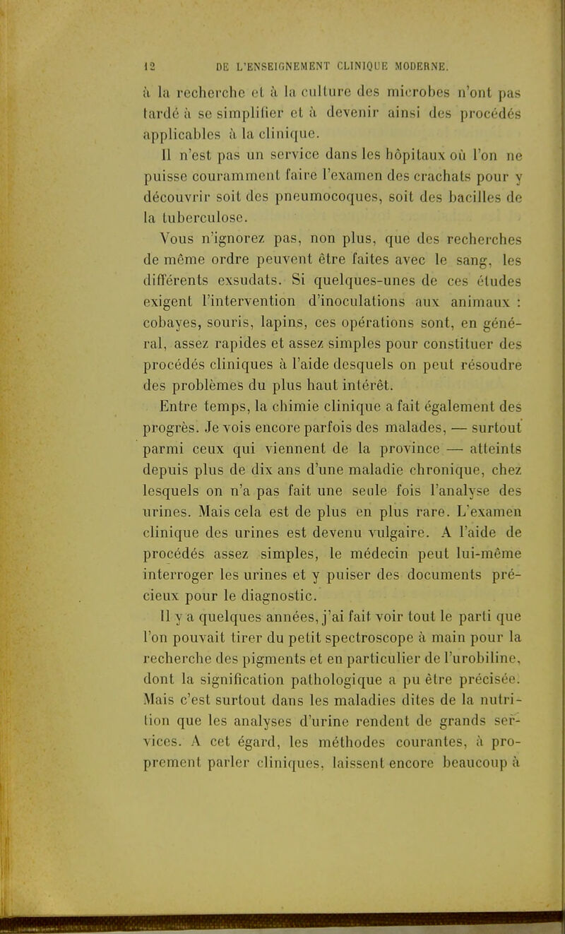 à la recherche el à la culture des microbes n'ont pas tardé à se simplifier et ;ï devenir ainsi des procédés applicables à la clinique. 11 n'est pas un service dans les hôpitaux où l'on ne puisse couramment faire l'examen des crachats pour y découvrir soit des pneumocoques, soit des bacilles de la tuberculose. Vous n'ignorez pas, non plus, que des recherches de même ordre peuvent être faites avec le sang, les différents exsudats. Si quelques-unes de ces études exigent l'intervention d'inoculations aux animaux : cobayes, souris, lapias, ces opérations sont, en géné- ral, assez rapides et assez simples pour constituer des procédés cliniques à l'aide desquels on peut résoudre des problèmes du plus haut intérêt. Entre temps, la chimie clinique a fait également des progrès. Je vois encore parfois des malades, — surtout parmi ceux qui viennent de la province — atteints depuis plus de dix ans d'une maladie chronique, chez lesquels on n'a pas fait une seule fois l'analyse des urines. Mais cela est de plus en plus rare. L'examen clinique des urines est devenu vulgaire. A l'aide de procédés assez simples, le médecin peut lui-même interroger les urines et y puiser des documents pré- cieux pour le diagnostic. 11 y a quelques années, j'ai fait voir tout le parti que l'on pouvait tirer du petit spectroscope à main pour la recherche des pigments et en particulier de l'urobiline, dont la signification pathologique a pu être précisée. Mais c'est surtout dans les maladies dites de la nutri- tion que les analyses d'urine rendent de grands ser- vices. A cet égard, les méthodes courantes, à pro- prement parler cliniques, laissent encore beaucoup à