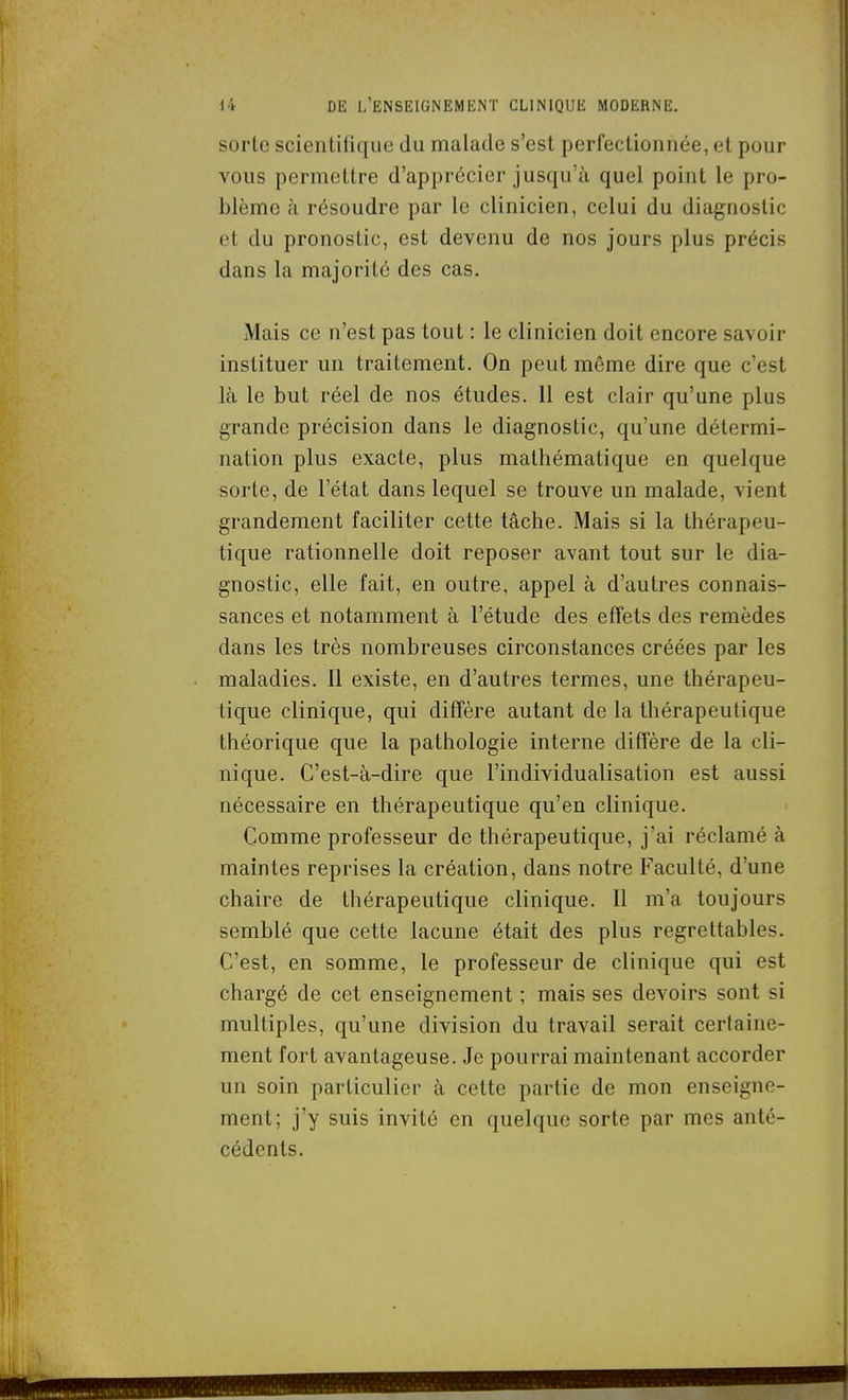 sorte scientifique du malade s'est perfectionnée, et pour vous permettre d'apprécier jusqu'à quel point le pro- blème h résoudre par le clinicien, celui du diagnostic et du pronostic, est devenu de nos jours plus précis dans la majorité des cas. Mais ce n'est pas tout : le clinicien doit encore savoir instituer un traitement. On peut même dire que c'est là le but réel de nos études. Il est clair qu'une plus grande précision dans le diagnostic, qu'une détermi- nation plus exacte, plus mathématique en quelque sorte, de l'état dans lequel se trouve un malade, vient grandement faciliter cette tâche. Mais si la thérapeu- tique rationnelle doit reposer avant tout sur le dia- gnostic, elle fait, en outre, appel à d'autres connais- sances et notamment à l'étude des effets des remèdes dans les très nombreuses circonstances créées par les maladies. Il existe, en d'autres termes, une thérapeu- tique clinique, qui diffère autant de la thérapeutique théorique que la pathologie interne diffère de la cli- nique. C'est-à-dire que l'individualisation est aussi nécessaire en thérapeutique qu'en clinique. Comme professeur de thérapeutique, j'ai réclamé à maintes reprises la création, dans notre Faculté, d'une chaire de thérapeutique clinique. Il m'a toujours semblé que cette lacune était des plus regrettables. C'est, en somme, le professeur de clinique qui est chargé de cet enseignement ; mais ses devoirs sont si multiples, qu'une division du travail serait certaine- ment fort avantageuse. Je pourrai maintenant accorder un soin particulier à cette partie de mon enseigne- ment; j'y suis invité en quelque sorte par mes anté- cédents.