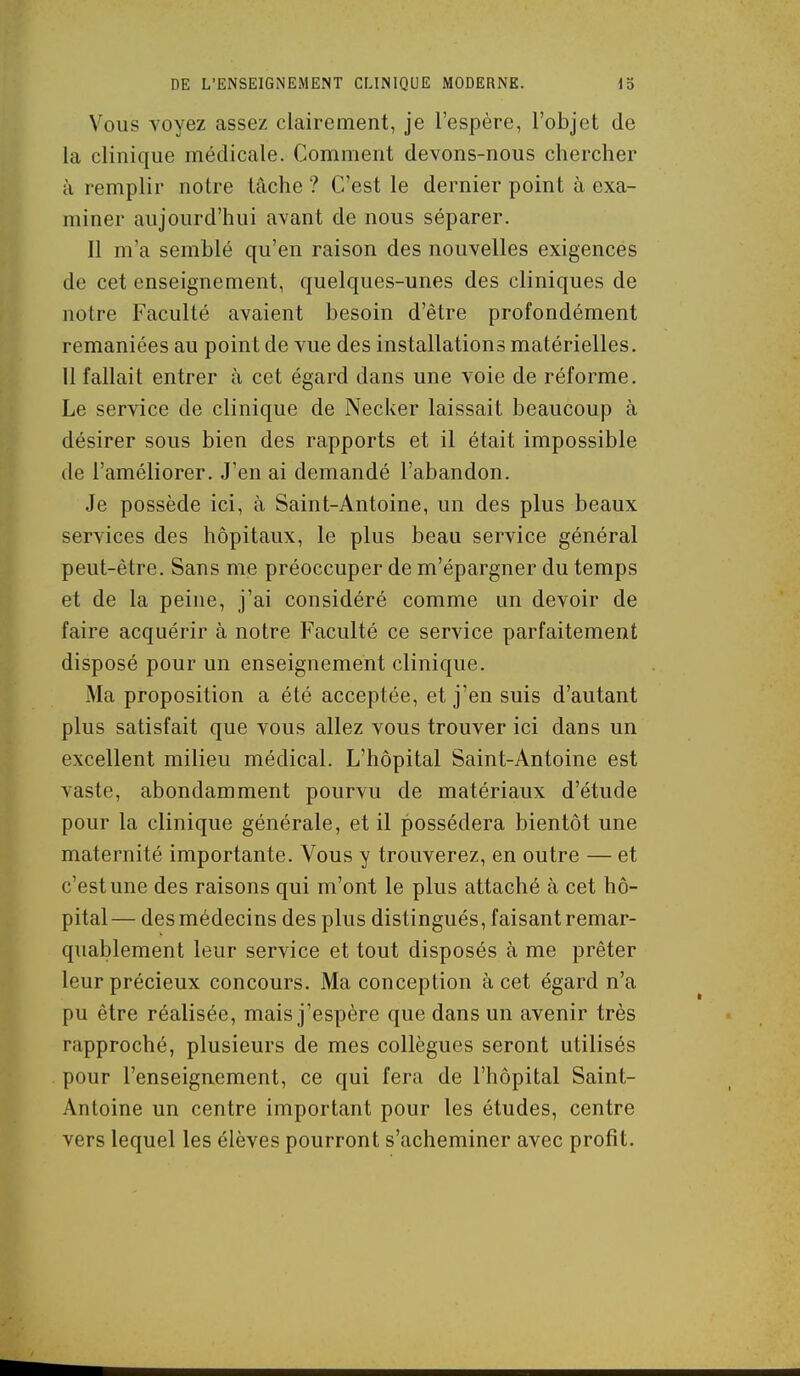 Vous voyez assez clairement, je l'espère, l'objet de la clinique médicale. Comment devons-nous chercher à remplir notre tâche ? C'est le dernier point à exa- miner aujourd'hui avant de nous séparer. Il m'a semblé qu'en raison des nouvelles exigences de cet enseignement, quelques-unes des cliniques de notre Faculté avaient besoin d'être profondément remaniées au point de vue des installations matérielles. 11 fallait entrer à cet égard dans une voie de réforme. Le service de clinique de Necker laissait beaucoup à désirer sous bien des rapports et il était impossible de l'améliorer. J'en ai demandé l'abandon. Je possède ici, à Saint-Antoine, un des plus beaux services des hôpitaux, le plus beau service général peut-être. Sans me préoccuper de m'épargner du temps et de la peine, j'ai considéré comme un devoir de faire acquérir à notre Faculté ce service parfaitement disposé pour un enseignement clinique. Ma proposition a été acceptée, et j'en suis d'autant plus satisfait que vous allez vous trouver ici dans un excellent milieu médical. L'hôpital Saint-Antoine est vaste, abondamment pourvu de matériaux d'étude pour la clinique générale, et il possédera bientôt une maternité importante. Vous y trouverez, en outre — et c'est une des raisons qui m'ont le plus attaché à cet hô- pital— des médecins des plus distingués, faisant remar- quablement leur service et tout disposés à me prêter leur précieux concours. Ma conception à cet égard n'a pu être réalisée, mais j'espère que dans un avenir très rapproché, plusieurs de mes collègues seront utilisés pour l'enseignement, ce qui fera de l'hôpital Saint- Antoine un centre important pour les études, centre vers lequel les élèves pourront s'acheminer avec profit.