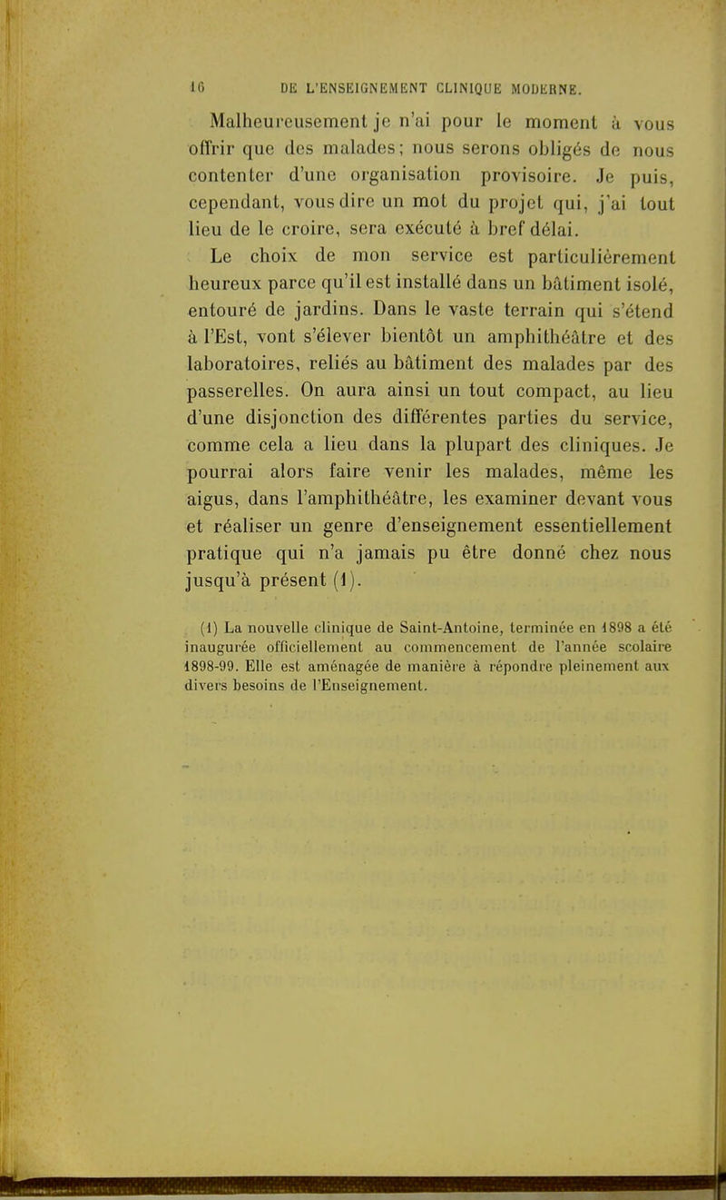 Malheureusement je n'ai pour le moment à vous offrir que des malades ; nous serons obligés de nous contenter d'une organisation provisoire. Je puis, cependant, vous dire un mot du projet qui, j'ai tout lieu de le croire, sera exécuté à bref délai. : Le choix de mon service est particulièrement heureux parce qu'il est installé dans un bâtiment isolé, entouré de jardins. Dans le vaste terrain qui s'étend à l'Est, vont s'élever bientôt un amphithéâtre et des laboratoires, reliés au bâtiment des malades par des passerelles. On aura ainsi un tout compact, au lieu d'une disjonction des différentes parties du service, comme cela a lieu dans la plupart des cliniques. Je pourrai alors faire venir les malades, même les aigus, dans l'amphithéâtre, les examiner devant vous et réaliser un genre d'enseignement essentiellement pratique qui n'a jamais pu être donné chez nous jusqu'à présent (1). (1) La nouvelle clinique de Saint-Antoine, terminée en 1898 a été inaugurée officiellement au commencement de l'année scolaire 1898-99. Elle est aménagée de manière à répondre pleinement aux divers besoins de l'Enseignement.