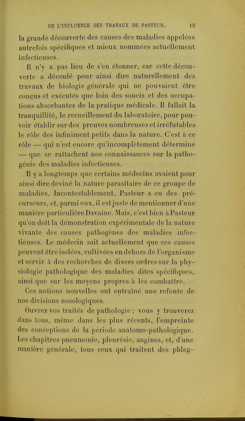 la grande découverte des causes des maladies appelées autrefois spécifiques et mieux nommées actuellement infectieuses. Il n'y a pas lieu de s'en étonner, car cette décou- verte a découlé pour ainsi dire naturellement des travaux de biologie générale qui ne pouvaient être conçus et exécutés que loin des soucis et des occupa- tions absorbantes de la pratique médicale. Il fallait la tranquillité, le recueillement du laboratoire, pour pou- voir établir sur des preuves nombreuses et irréfutables le rôle des infiniment petits dans la nature. C'est à ce rôle — qui n'est encore qu'incomplètement déterminé — que se rattachent nos connaissances sur la patho- génie des maladies infectieuses. Il y a longtemps que certains médecins avaient pour ainsi dire deviné la nature parasitaire de ce groupe de maladies. Incontestablement, Pasteur a eu des pré- curseurs, et, parmi eux, il est juste de mentionner d'une manière particulière Davaine. Mais, c'est bien àPasteur qu'on doit la démonstration expérimentale de la nature vivante des causes pathogènes des maladies infec- tieuses. Le médecin sait actuellement que ces causes peuvent être isolées, cultivées en dehors de l'organisme et servir à des recherches de divers ordres sur la phy- siologie pathologique des maladies dites spécifiques, ainsi que sur les moyens propres à les combattre. Ces notions nouvelles ont entraîné une refonte de nos divisions nosologiques. Ouvrez vos traités de pathologie ; vous y trouverez dans tous, même dans les plus récents, l'empreinte des conceptions de la période anatomo-pathologique. Les chapitres pneumonie, pleurésie, angines, et, d'une manière générale, tous ceux qui traitent des phleg-