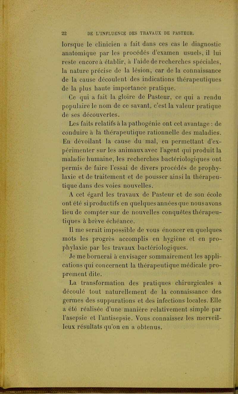 lorsque le clinicien a fait dans ces cas le diagnostic anatomique par les procédés d'examen usuels, il lui reste encore à établir, h l'aide de recherches spéciales, la nature précise de la lésion, car de la connaissance de la cause découlent des indications thérapeutiques de la plus haute importance pratique. Ce qui a l'ait la gloire de Pasteur, ce qui a rendu populaire le nom de ce savant, c'est la valeur pratique de ses découvertes. Les faits relatifs à la pathogénie ont cet avantage : de conduire à la thérapeutique rationnelle des maladies. En dévoilant la cause du mal, en permettant d'ex- périmenter sur les animaux avec l'agent qui produit la maladie humaine, les recherches bactériologiques ont permis de faire l'essai de divers procédés de prophy- laxie et de traitement et de pousser ainsi la thérapeu- tique dans des voies nouvelles. A cet égard les travaux de Pasteur et de son école ont été siproductifs en quelques années que nousavons lieu de compter sur de nouvelles conquêtes thérapeu- tiques à brève échéance. 11 me serait impossible de vous énoncer en quelques mots les progrès accomplis en hygiène et en pro- phylaxie par les travaux bactériologiques. Je me bornerai à envisager sommairement les appli- cations qui concernent la thérapeutique médicale pro- prement dite. La transformation des pratiques chirurgicales a découlé tout naturellement de la connaissance des germes des suppurations et des infections locales. Elle a été réalisée d'une manière relativement simple par l'asepsie et l'antisepsie. Vous connaissez les merveil- leux résultats qu'on en a obtenus.