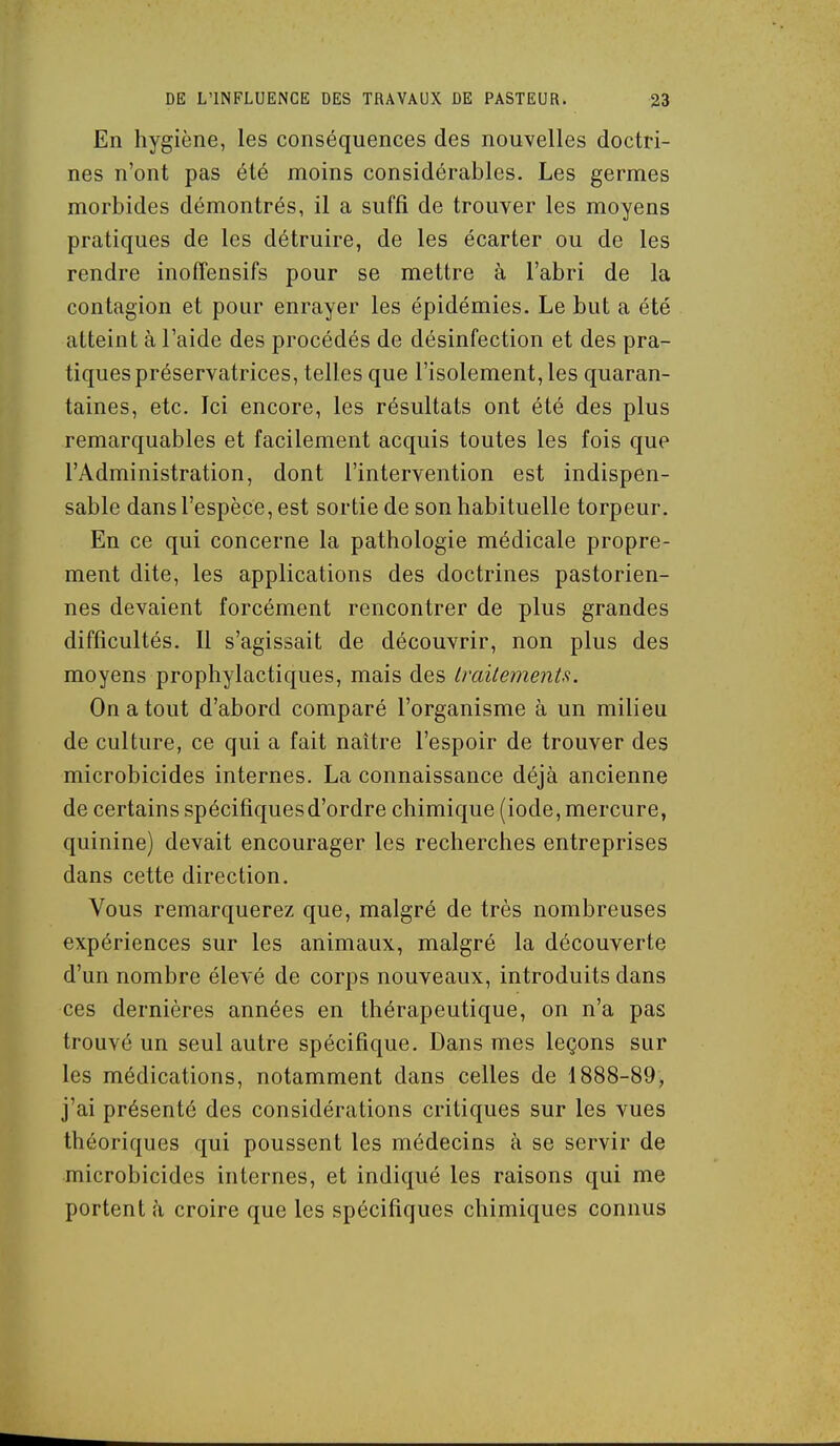 En hygiène, les conséquences des nouvelles doctri- nes n'ont pas été moins considérables. Les germes morbides démontrés, il a suffi de trouver les moyens pratiques de les détruire, de les écarter ou de les rendre inoffensifs pour se mettre à l'abri de la contagion et pour enrayer les épidémies. Le but a été atteint à l'aide des procédés de désinfection et des pra- tiques préservatrices, telles que l'isolement, les quaran- taines, etc. Ici encore, les résultats ont été des plus remarquables et facilement acquis toutes les fois que l'Administration, dont l'intervention est indispen- sable dans l'espèce, est sortie de son habituelle torpeur. En ce qui concerne la pathologie médicale propre- ment dite, les applications des doctrines pastorien- nes devaient forcément rencontrer de plus grandes difficultés. Il s'agissait de découvrir, non plus des moyens prophylactiques, mais des imitements. On a tout d'abord comparé l'organisme à un milieu de culture, ce qui a fait naître l'espoir de trouver des microbicides internes. La connaissance déjà ancienne de certains spécifiques d'ordre chimique (iode, mercure, quinine) devait encourager les recherches entreprises dans cette direction. Vous remarquerez que, malgré de très nombreuses expériences sur les animaux, malgré la découverte d'un nombre élevé de corps nouveaux, introduits dans ces dernières années en thérapeutique, on n'a pas trouvé un seul autre spécifique. Dans mes leçons sur les médications, notamment dans celles de 1888-89, j'ai présenté des considérations critiques sur les vues théoriques qui poussent les médecins à se servir de microbicides internes, et indiqué les raisons qui me portent à croire que les spécifiques chimiques connus