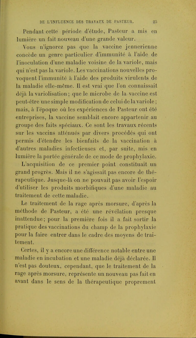 Pendant celte période d'étude, Pasteur a mis en lumière un fait nouveau d'une grande valeur. Vous n'ignorez pas que la vaccine jennerienne concède un genre particulier d'immunité à l'aide de l'inoculation d'une maladie voisine de la variole, mais qui n'est pas la variole. Les vaccinations nouvelles pro- voquent l'immunité à l'aide des produits virulents de la maladie elle-même. Il est vrai que l'on connaissait déjà la variolisation ; que le microbe de la vaccine est peut-être une simple modification de celui de la variole ; mais, à l'époque où les expériences de Pasteur ont été entreprises, la vaccine semblait encore appartenir au groupe des faits spéciaux. Ce sont les travaux récents sur les vaccins atténués par divers procédés qui ont permis d'étendre les bienfaits de la vaccination à d'autres maladies infectieuses et, par suite, mis en lumière la portée générale de ce mode de prophylaxie. L'acquisition de ce premier point constituait un grand progrès. Mais il ne s'agissait pas encore de thé- rapeutique. Jusque-là on ne pouvait pas avoir l'espoir d'utiliser les produits morbifiques d'une maladie au traitement de cette maladie. Le traitement de la rage après morsure, d'après la méthode de Pasteur, a été une révélation presque inattendue; pour la première fois il a fait sortir la pratique des vaccinations du champ de la prophylaxie pour la faire entrer dans le cadre des moyens de trai- tement. Certes, il y a encore une différence notable entre une maladie en incubation et une maladie déjà déclarée. Il n'est pas douteux, cependant, que le traitement de la rage après morsure, représente un nouveau pas fait en avant dans le sens de la thérapeutique proprement