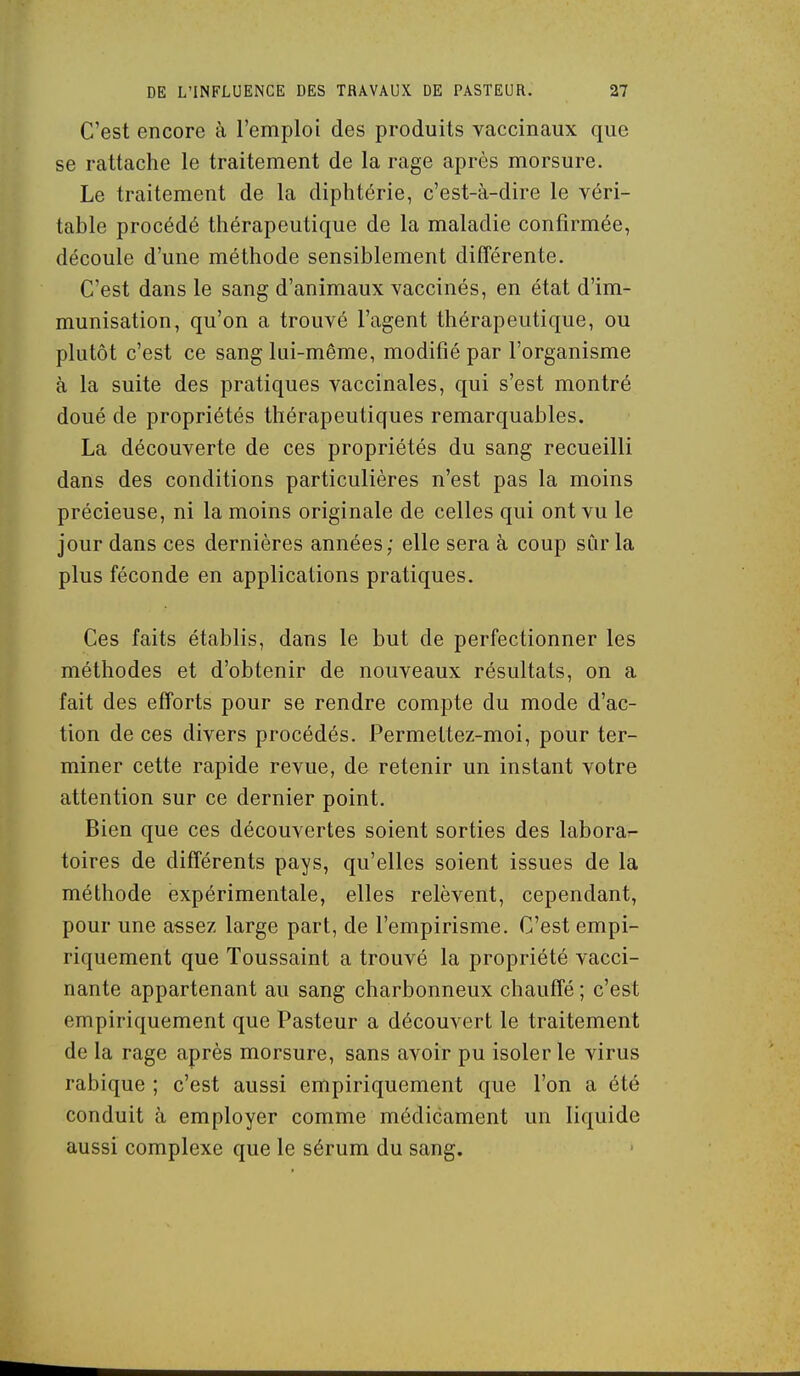 C'est encore à l'emploi des produits vaccinaux que se rattache le traitement de la rage après morsure. Le traitement de la diphtérie, c'est-à-dire le véri- table procédé thérapeutique de la maladie confirmée, découle d'une méthode sensiblement différente. C'est dans le sang d'animaux vaccinés, en état d'im- munisation, qu'on a trouvé l'agent thérapeutique, ou plutôt c'est ce sang lui-même, modifié par l'organisme à la suite des pratiques vaccinales, qui s'est montré doué de propriétés thérapeutiques remarquables. La découverte de ces propriétés du sang recueilli dans des conditions particulières n'est pas la moins précieuse, ni la moins originale de celles qui ont vu le jour dans ces dernières années; elle sera à coup sûr la plus féconde en applications pratiques. Ces faits établis, dans le but de perfectionner les méthodes et d'obtenir de nouveaux résultats, on a fait des efforts pour se rendre compte du mode d'ac- tion de ces divers procédés. Permettez-moi, pour ter- miner cette rapide revue, de retenir un instant votre attention sur ce dernier point. Bien que ces découvertes soient sorties des laborar- toires de différents pays, qu'elles soient issues de la méthode expérimentale, elles relèvent, cependant, pour une assez large part, de l'empirisme. C'est empi- riquement que Toussaint a trouvé la propriété vacci- nante appartenant au sang charbonneux chauffé ; c'est empiriquement que Pasteur a découvert le traitement de la rage après morsure, sans avoir pu isoler le virus rabique ; c'est aussi empiriquement que l'on a été conduit à employer comme médicament un liquide aussi complexe que le sérum du sang.