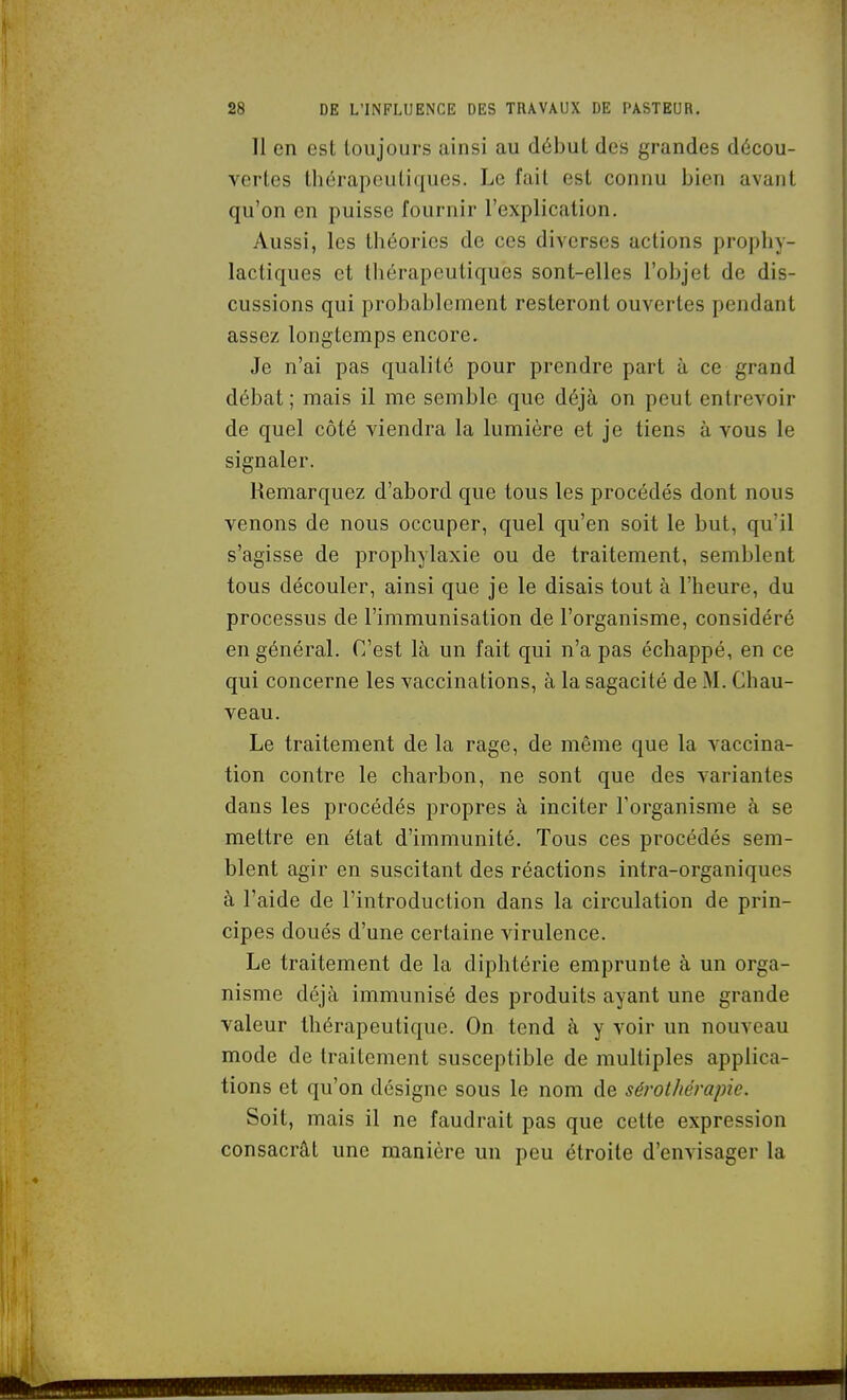 Il en est toujours ainsi au début des grandes décou- vertes thérapeutiques. Le fait est connu bien avant qu'on en puisse fournir l'explication. Aussi, les théories de ces diverses actions propliy- lactiques et thérapeutiques sont-elles l'objet de dis- cussions qui probablement resteront ouvertes pendant assez longtemps encore. Je n'ai pas qualité pour prendre part à ce grand débat ; mais il me semble que déjà on peut entrevoir de quel côté viendra la lumière et je tiens à vous le signaler. Remarquez d'abord que tous les procédés dont nous venons de nous occuper, quel qu'en soit le but, qu'il s'agisse de prophylaxie ou de traitement, semblent tous découler, ainsi que je le disais tout à l'heure, du processus de l'immunisation de l'organisme, considéré en général. C'est là un fait qui n'a pas échappé, en ce qui concerne les vaccinations, à la sagacité de M. Chau- ve au. Le traitement de la rage, de même que la vaccina- tion contre le charbon, ne sont que des variantes dans les procédés propres à inciter l'organisme à se mettre en état d'immunité. Tous ces procédés sem- blent agir en suscitant des réactions intra-organiques à l'aide de l'introduction dans la circulation de prin- cipes doués d'une certaine virulence. Le traitement de la diphtérie emprunte à un orga- nisme déjà immunisé des produits ayant une grande valeur thérapeutique. On tend à y voir un nouveau mode de traitement susceptible de multiples applica- tions et qu'on désigne sous le nom de séi'othérapie. Soit, mais il ne faudrait pas que cette expression consacrât une manière un peu étroite d'envisager la