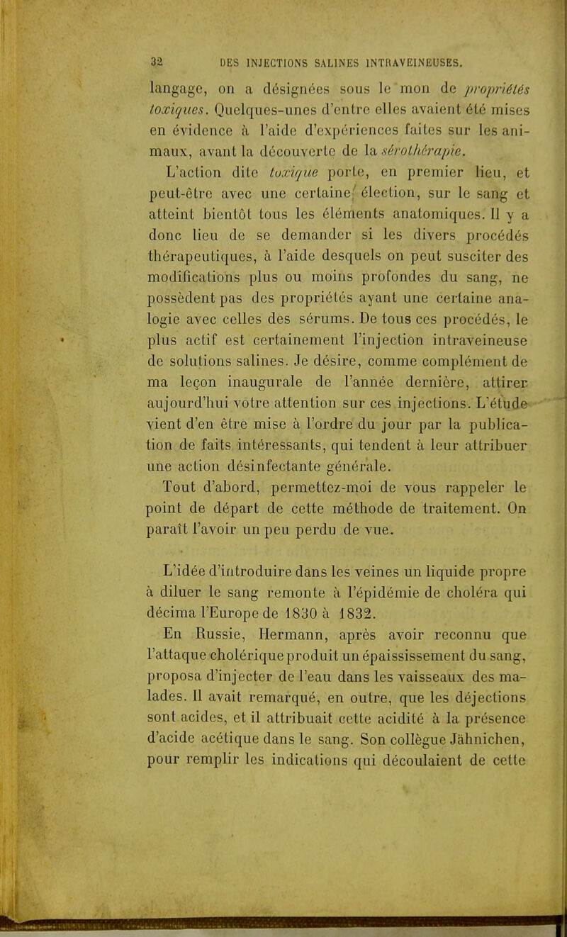 langage, on a désignées sous le mon de propriélés toxiques. Quelques-unes d'entre elles avaient été mises en évidence à l'aide d'expériences faites sur les ani- maux, avant la découverte de la sérothérapie. L'action dite toxique porte, en premier lieu, et peut-être avec une certaine;'' élection, sur le sang et atteint bientôt tous les éléments anatomiques. Il y a donc lieu de se demander si les divers procédés thérapeutiques, à l'aide desquels on peut susciter des modifications plus ou moins profondes du sang, ne possèdent pas des propriétés ayant une certaine ana- logie avec celles des sérums. De tous ces procédés, le plus actif est certainement l'injection intraveineuse de solutions salines. Je désire, comme complément de ma leçon inaugurale de l'année dernière, attirer aujourd'hui votre attention sur ces injections. L'étude vient d'en être mise à l'ordre du jour par la publica- tion de faits intéressants, qui tendent à leur attribuer une action désinfectante générale. Tout d'abord, permettez-moi de vous rappeler le point de départ de cette méthode de traitement. On paraît l'avoir un peu perdu de vue. L'idée d'introduire dans les veines un liquide propre à diluer le sang remonte à l'épidémie de choléra qui décima l'Europe de 1830 à 1832. En Russie, Hermann, après avoir reconnu que l'attaque cholérique produit un épaississement du sang, proposa d'injecter de l'eau dans les vaisseaux des ma- lades. Il avait remarqué, en outre, que les déjections sont acides, et il attribuait cette acidité à la présence d'acide acétique dans le sang. Son collègue Jâhnichen, pour remplir les indications qui découlaient de cette