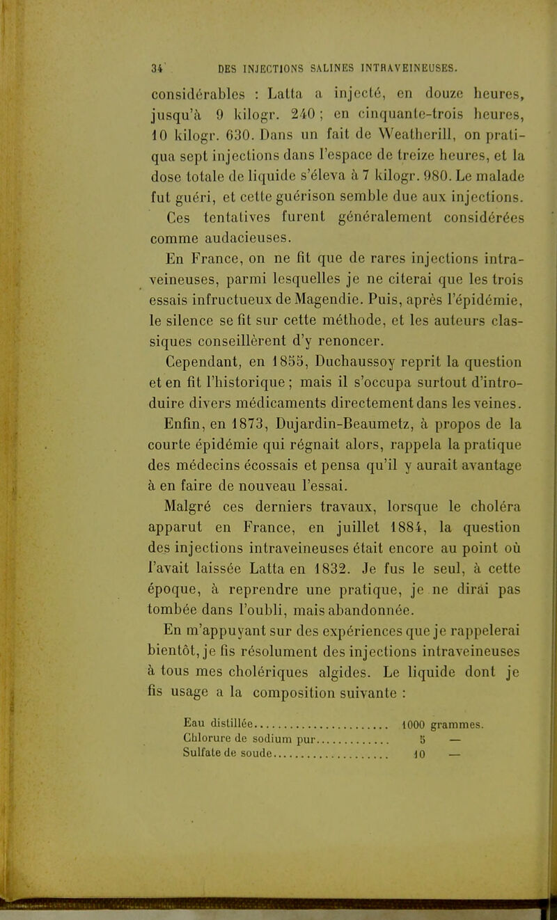 considérables : Lalta a injecté, en douze heures, jusqu'à 9 kilogr. 240 ; en cinquanlc-trois heures, 10 kilogr. 630. Dans un fait de Weatherill, on prati- qua sept injections dans l'espace de treize heures, et la dose totale de liquide s'éleva h 7 kilogr. 980. Le malade fut guéri, et cette guérison semble due aux injections. Ces tentatives furent généralement considérées comme audacieuses. En France, on ne fit que de rares injections intra- veineuses, parmi lesquelles je ne citerai que les trois essais infructueux de Magendie. Puis, après l'épidémie, le silence se fît sur cette méthode, et les auteurs clas- siques conseillèrent d'y renoncer. Cependant, en 1855, Duchaussoy reprit la question et en fit l'historique ; mais il s'occupa surtout d'intro- duire divers médicaments directement dans les veines. Enfin, en 1873, Dujardin-Beaumetz, à propos de la courte épidémie qui régnait alors, rappela la pratique des médecins écossais et pensa qu'il y aurait avantage à en faire de nouveau l'essai. Malgré ces derniers traA'^aux, lorsque le choléra apparut en France, en juillet 1884, la question des injections intraveineuses était encore au point où l'avait laissée Latta en 1832. Je fus le seul, à cette époque, à reprendre une pratique, je ne dirai pas tombée dans l'oubli, mais abandonnée. En m'appuyant sur des expériences que je rappelerai bientôt, je fis résolument des injections intraveineuses à tous mes cholériques algides. Le liquide dont je fis usage a la composition suivante : Eau distillée lOOO grammes. Chlorure de sodium pur 5 — Sulfate de soude iO —