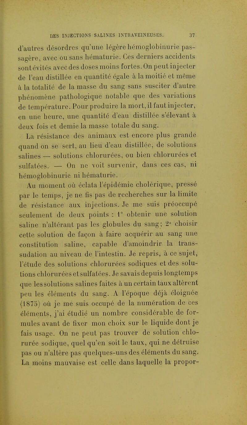 d'autres désordres qu'une légère hémoglobinurie pas- sagère, avec ou sans hématurie. Ces derniers accidents sont évités avec des doses moins fortes. On peut injecter de l'eau distillée en quantité égale à la moitié et même à la totalité de la masse du sang sans susciter d'autre phénomène pathologique notable que des variations de température. Pour produire la mort, il faut injecter, en une heure, une quantité d'eau distillée s'élevant à deux fois et demie la masse totale du sang. La résistance des animaux est encore plus grande quand on se sert, au lieu d'eau distillée, de solutions salines — solutions chlorurées, ou bien chlorurées et sulfatées. — On ne voit survenir, dans ces cas, ni hémoglobinurie ni hématurie. Au moment où éclata l'épidémie cholérique, pressé par le temps, je ne fis pas de recherches sur la limite de résistance aux injections. Je me suis préoccupé seulement de deux points : 1° obtenir une solution saline n'altérant pas les globules du sang ; 2 choisir cette solution de façon à faire acquérir au sang une constitution saline, capable d'amoindrir la trans- sudation au niveau de l'intestin. Je repris, à ce sujet, l'étude des solutions chlorurées sodiques et des solu- tions chlorurées et sulfatées. Je savais depuis longtemps que les solutions salines faites à un certain taux altèrent peu les éléments du sang. A l'époque déjà éloignée {1875) où je me suis occupé de la numération de ces éléments, j'ai étudié un nombre considérable de for- mules avant de fixer mon choix sur le liquide dont je fais usage. On ne peut pas trouver de solution chlo- rurée sodique, quel qu'en soit le taux, qui ne détruise pas ou n'altère pas quelques-uns des éléments du sang. La moins mauvaise est celle dans laquelle la propor-