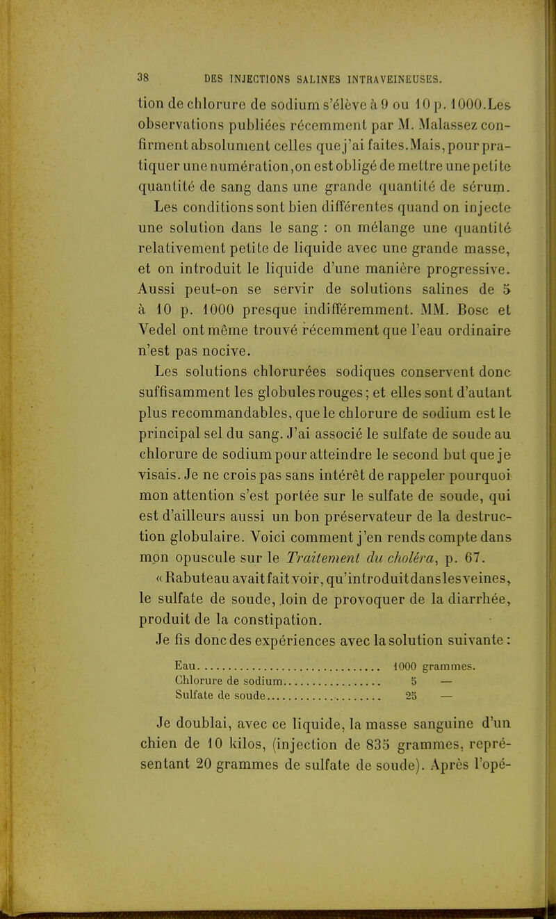 tion de chlorure de sodium s'élève à, 9 ou 10 p. 1000.Les observations publiées récemment par M. Malassez con- firment absolument celles que j'ai faites.Mais, pour pra- tiquer une numération,on est obligé de mettre une peli te quantité de sang dans une grande quantité de sérum. Les conditions sont bien différentes quand on injecte une solution dans le sang : on mélange une quantité relativement petite de liquide avec une grande masse, et on introduit le liquide d'une manière progressive. Aussi peut-on se servir de solutions salines de 5 à 10 p. 1000 presque indifféremment. MM. Bosc et Vedel ont même trouvé récemment que l'eau ordinaire n'est pas nocive. Les solutions chlorurées sodiques conservent donc suffisamment les globules rouges ; et elles sont d'autant plus recommandables, que le chlorure de sodium est le principal sel du sang. J'ai associé le sulfate de soude au chlorure de sodium pour atteindre le second but que je visais. Je ne crois pas sans intérêt de rappeler pourquoi mon attention s'est portée sur le sulfate de soude, qui est d'ailleurs aussi un bon préservateur de la destruc- tion globulaire. Voici comment j'en rends compte dans mon opuscule sur le Traitement du choléra^ p. 67. «Rabuteau avaitfait voir,qu'introduitdanslesveines, le sulfate de soude, loin de provoquer de la diarrhée, produit de la constipation. Je fis donc des expériences avec la solution suivante : Eau 1000 grammes. Chlorure de sodium 5 — Sulfate de soude 25 — Je doublai, avec ce liquide, la masse sanguine d'un chien de 10 kilos, (injection de 835 grammes, repré- sentant 20 grammes de sulfate de soude). Après l'opé-