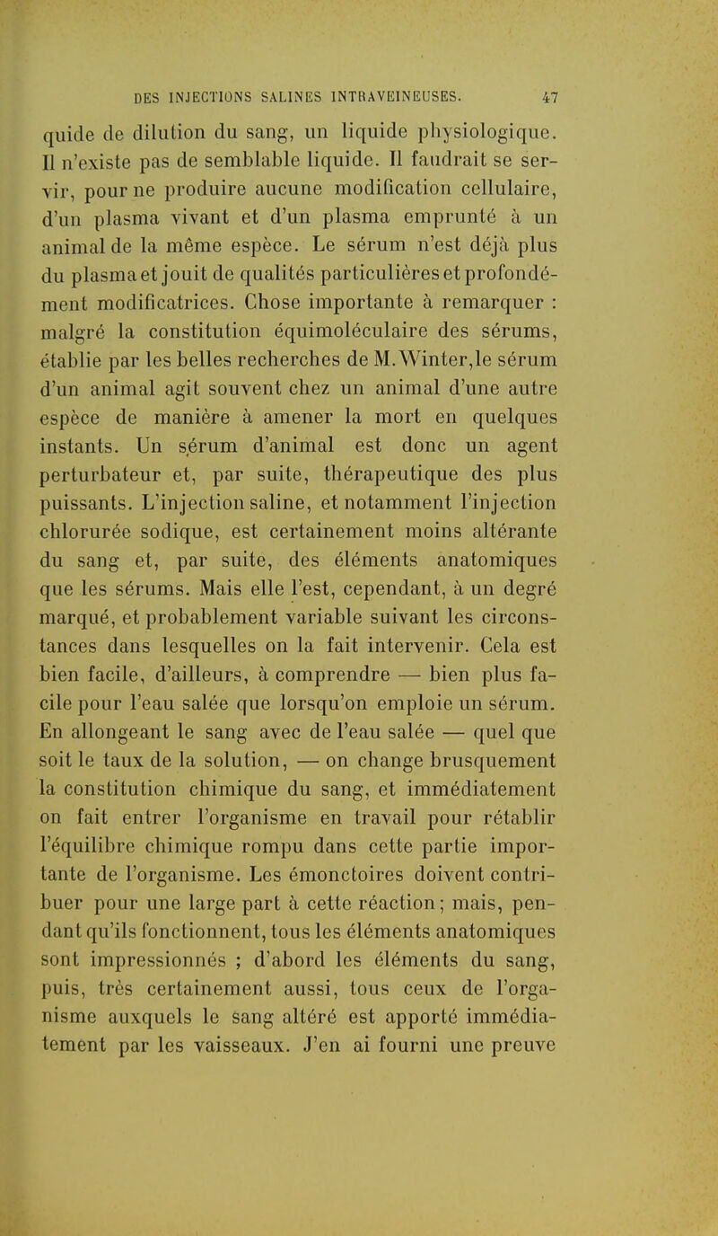 quide de dilution du sang, un liquide physiologique. Il n'existe pas de semblable liquide. Il faudrait se ser- vir, pour ne produire aucune modification cellulaire, d'un plasma vivant et d'un plasma emprunté à un animal de la même espèce. Le sérum n'est déjà plus du plasma et jouit de qualités particulières et profondé- ment modificatrices. Chose importante à remarquer : malgré la constitution équimoléculaire des sérums, établie par les belles recherches de M. Winter,le sérum d'un animal agit souvent chez un animal d'une autre espèce de manière à amener la mort en quelques instants. Un sérum d'animal est donc un agent perturbateur et, par suite, thérapeutique des plus puissants. L'injection saline, et notamment l'injection chlorurée sodique, est certainement moins altérante du sang et, par suite, des éléments anatomiques que les sérums. Mais elle l'est, cependant, à un degré marqué, et probablement variable suivant les circons- tances dans lesquelles on la fait intervenir. Cela est bien facile, d'ailleurs, à comprendre — bien plus fa- cile pour l'eau salée que lorsqu'on emploie un sérum. En allongeant le sang avec de l'eau salée — quel que soit le taux de la solution, — on change brusquement la constitution chimique du sang, et immédiatement on fait entrer l'organisme en travail pour rétablir l'équilibre chimique rompu dans cette partie impor- tante de l'organisme. Les émonctoires doivent contri- buer pour une large part à cette réaction; mais, pen- dant qu'ils fonctionnent, tous les éléments anatomiques sont impressionnés ; d'abord les éléments du sang, puis, très certainement aussi, tous ceux de l'orga- nisme auxquels le sang altéré est apporté immédia- tement par les vaisseaux. J'en ai fourni une preuve