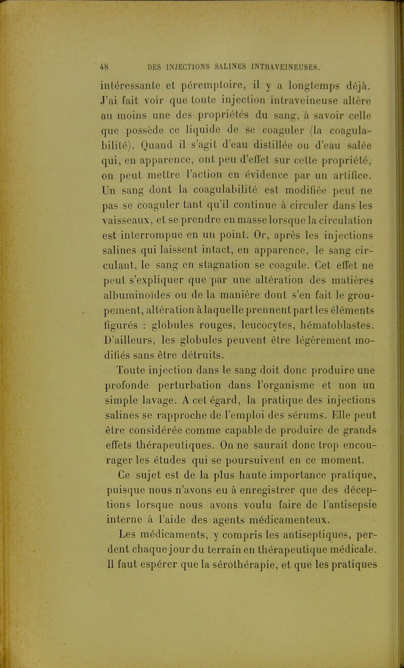 intéressante et péremptoire, il y a longtemps déjà. J'ai fait voir que toute injection intraveineuse altère au moins une des propriétés du sang, à savoir celle que possède ce liquide de se coaguler (la coagula- bilité). Quand il s'agit d'eau distillée ou d'eau salée qui, en apparence, ont peu d'effet sur cette propriété, on peut mettre l'action en évidence par un artifice. Un sang dont la coagulabilité est modifiée peut ne pas se coaguler tant qu'il continue à circuler dans les vaisseaux, et se prendre en masse lorsque la circulation est interrompue en un point. Or, après les injections salines qui laissent intact, en apparence, le sang cir- culant, le sang en stagnation se coagule. Cet effet ne peut s'expliquer que par une altération des matières albuminoïdes ou de la manière dont s'en fait le grou- pement, altération à laquelle prennent part les éléments figurés : globules rouges, leucocytes, hématoblastes. D'ailleurs, les globules peuvent être légèrement mo- difiés sans être détruits. Toute injection dans le sang doit donc produire une profonde perturbation dans l'organisme et non un simple lavage. A cet égard, la pratique des injections salines se rapproche de l'emploi des sérums. Elle peut être considérée comme capable de produire de grands effets thérapeutiques. On ne saurait donc trop encou- rager les études qui se poursuivent en ce moment. Ce sujet est de la plus haute importance pratique, puisque nous n'avons eu à enregistrer que des décep- tions lorsque nous avons voulu faire de l'antisepsie interne à l'aide des agents médicamenteux. Les médicaments, y compris les antiseptiques, per- dent chaque jour du terrain en thérapeutique médicale. 11 faut espérer que la sérothérapie, et que les pratiques