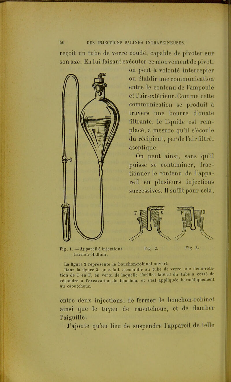 reçoit un tube de verre coudé, capable de pivoter sur son axe. En lui faisant exécuter ce mouvement de pivot, on peut h volonté intercepter t^^L ou établir une communication s^as» entre le contenu de l'ampoule et l'air extérieur. Comme cette communication se produit à travers une bourre d'ouate filtrante, le liquide est rem- placé, à mesure qu'il s'écoule du récipient, parde l'air filtré, aseptique. On peut ainsi, sans qu'il puisse se contaminer, frac- tionner le contenu de l'appa- reil en plusieurs injections successives. Il suffit pour cela, Fig. 1. — Appareil à injections Carrion-Hallion. Fis. 2. Fig. 3. La flgure 2 représente le bouchon-robinet ouvert. Dans la figure 3, on a fait accomplir au tube de verre une demi-rota- tion de 0 en F, en vertu de laquelle l'orifice latéral du tube a cessé de répondre à l'excavation du bouchon, et s'est appliquée hermétiquement au caoutchouc. entre deux injections, de fermer le bouchon-robinet ainsi que le tuyau de caoutchouc, et de flamber l'aiguille. J'ajoute qu'au lieu de suspendre l'appareil de telle