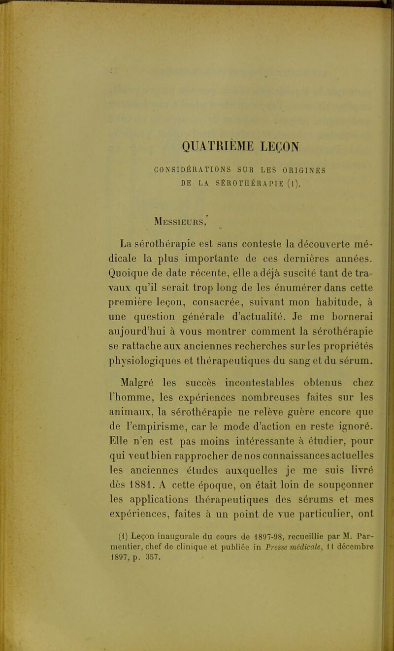 QUATRIÈME LEÇON considérations sur les origines de la sérothérapie (l). Messieurs, La sérothérapie est sans conteste la découverte mé- dicale la plus importante de ces dernières années. Quoique de date récente, elle a déjà suscité tant de tra- vaux qu'il serait trop long de les énumérer dans cette première leçon, consacrée, suivant mon habitude, à une question générale d'actualité. Je me bornerai aujourd'hui à vous montrer comment la sérothérapie se rattache aux anciennes recherches sur les propriétés physiologiques et thérapeutiques du sang et du sérum. Malgré les succès incontestables obtenus chez l'homme, les expériences nombreuses faites sur les animaux, la sérothérapie ne relève guère encore que de l'empirisme, carie mode d'action en reste ignoré. Elle n'en est pas moins intéressante à étudier, pour qui veutbien rapprocher de nos connaissances actuelles les anciennes études auxquelles je me suis livré dès 1881. A cette époque, on était loin de soupçonner les applications thérapeutiques des sérums et mes expériences, faites à un point de vue particulier, ont (i) Leçon inaugurale du cours de 1897-98, recueillie par M. Par- menlier, chef de clinique et publiée in Presse médicale, il décembre 1897, p. 337.