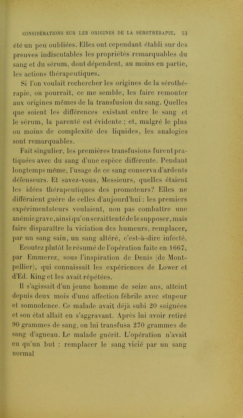 été un peu oubliées. Elles ont cependant établi sur des preuves indiscutables les propriétés remarquables du sang et du sérum, dont dépendent, au moins en partie, les actions thérapeutiques. Si l'on voulait rechercher les origines de la sérothé- rapie, on pourrait, ce me semble, les faire remonter aux origines mêmes de la transfusion du sang. Quelles que soient les différences existant entre le sang et le sérum, la parenté est évidente ; et, malgré le plus ou moins de complexité des liquides, les analogies sont remarquables. Fait singulier, les premières transfusions furent pra- tiquées avec du sang d'une espèce différente. Pendant longtemps même, l'usage de ce sang conserva d'ardenls défenseurs. Et savez-vous, Messieurs, quelles étaient les idées thérapeutiques des promoteurs? Elles ne différaient guère de celles d'aujourd'hui ; les premiers expérimentateurs voulaient, non pas combattre une anémie grave,ainsi qu'on seraittenté de le supposer, mais faire disparaître la viciation des humeurs, remplacer, par un sang sain, un sang altéré, c'est-à-dire infecté. Ecoutez plutôt le résumé de l'opération faite en i 667, par Emmerez, sous l'inspiration de Denis (de Mont- pellier), qui connaissait les expériences de Lower et d'Ed. King et les avait répétées. 11 s'agissait d'un jeune homme de seize ans, atteint depuis deux mois d'uné affection fébrile avec stupeur et somnolence. Ce malade avait déjà subi 20 saignées et son état allait en s'aggravant. Après lui avoir retiré 90 grammes de sang, on lui transfusa 270 grammes de sang d'agneau. Le malade guérit. L'opération n'avait eu qu'un but : remplacer le sang vicié par un sang normal