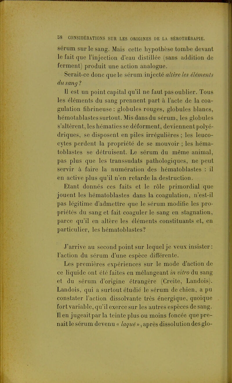 sérum sur le sang. Mais cette hypothèse tombe devant le fait que l'injection d'eau distillée (sans addition de ferment) produit une action analogue. Serait-ce donc que le sérum injecté altère les éléments du sang ? Il est un point capital qu'il ne faut pas oublier. Tous les éléments du sang prennent part à l'acte de la coa- gulation fibrineuse : globules rouges, globules blancs, hémotablastessurtout. Misdansdu sérum, les globules s'altèrent, les hématies se déforment, deviennent polyé- driques, se disposent en piles irrégulières ; les leuco- cytes perdent la propriété de se mouvoir ; les héma- toblastes se détruisent. Le sérum du même animal, pas plus que les transsudats pathologiques, ne peut servir à faire la numération des hématoblastes : il en active plus qu'il n'en retarde la destruction. Etant donnés ces faits et le rôle primordial que jouent les hématoblastes dans la coagulation, n'est-il pas légitime d'admettre que le sérum modifie les pro- priétés du sang et fait coaguler le sang en stagnation, parce qu'il en altère les éléments constituants et, en particulier, les hématoblastes? J'arrive au second point sur lequel je veux insister : l'action du sérum d'une espèce différente. Les premières expériences sur le mode d'action de ce liquide ont été faites en mélangeant in vitro du sang et du sérum d'origine étrangère (Creite, Landois). Landois, qui a surtout étudié le sérum de chien, a pu constater l'action dissolvante très énergique, quoique fort variable, qu'il exerce sur les autres espèces de sang. Il en jugeaitpar la teinte plus ou moins foncée que pre- nait le sérum devenu « /a^we'», après dissolution des glo-