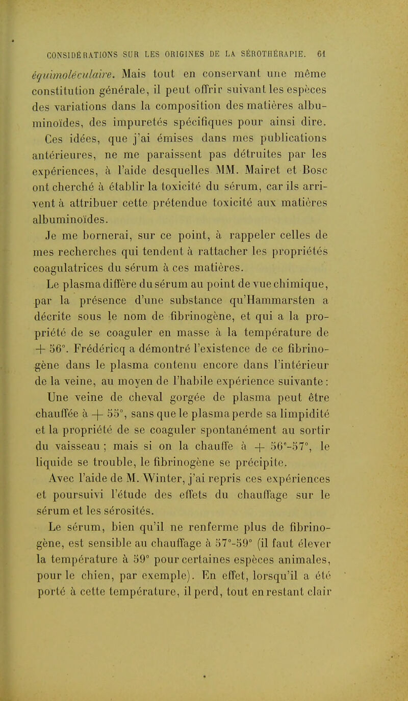 équïmoléculaire. Mais tout en consorvanL une même constitution générale, il peut offrir suivant les espèces des variations dans la composition des matières albu- minoïdes, des impuretés spécifiques pour ainsi dire. Ces idées, que j'ai émises dans mes publications antérieures, ne me paraissent pas détruites par les expériences, à l'aide desquelles MM. Mairet et Bosc ont cherché à établir la toxicité du sérum, car ils arri- vent à attribuer cette prétendue toxicité aux matières albuminoïdes. Je me bornerai, sur ce point, à rappeler celles de mes recherches qui tendent à rattacher les propriétés coagulatrices du sérum à ces matières. Le plasma diffère du sérum au point de vue chimique, par la présence d'une substance qu'Hammarsten a décrite sous le nom de fibrinogène, et qui a la pro- priété de se coaguler en masse à la température de 4- 56. Frédéricq a démontré l'existence de ce fibrino- gène dans le plasma contenu encore dans l'intérieur de la veine, au moyen de l'habile expérience suivante : Une veine de cheval gorgée de plasma peut être chauffée à -|- 55°, sans que le plasma perde sa limpidité et la propriété de se coaguler spontanément au sortir du vaisseau ; mais si on la chaufFe à + 56°-57°, le liquide se trouble, le fibrinogène se précipite. Avec l'aide de M. Winter, j'ai repris ces expériences et poursuivi l'étude des effets du chauffage sur le sérum et les sérosités. Le sérum, bien qu'il ne renferme plus de fibrino- gène, est sensible au chauffage à ST'-SQ (il faut élever la température à 59° pour certaines espèces animales, pour le chien, par exemple). Rn effet, lorsqu'il a été porté à cette température, il perd, tout en restant clair