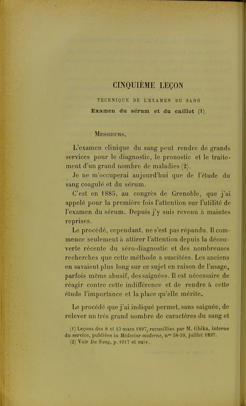 CINQUIÈME LEÇON TECHNIQUE DE L'EX\MEN DU SANG Examen du sérum et du caillot (1). Messieurs, L'examen clinique du sang peut rendre de grands services pour le diagnostic, le pronostic et le traite- ment d'un grand nombre de maladies (2). Je ne m'occuperai aujourd'hui que de l'étude du sang coagulé et du sérum. C'est en 1885, au congrès de Grenoble, que j'ai appelé pour la première fois l'attention sur l'utilité de l'examen du sérum. Depuis j'y suis revenu à maintes reprises. Le procédé, cependant, ne s'est pas répandu. Il com- mence seulement à attirer l'attention depuis la décou- verte récente du séro-diagnostic et des nombreuses recherches que cette méthode a suscitées. Les anciens en savaient plus long sur ce sujet en raison de l'usage, parfois même abusif, des saignées. Il est nécessaire de réagir contre cette indifférence et de rendre à cette étude l'importance et la place qu'elle mérite. Le procédé que j'ai indiqué permet, sans saignée, de relever un très grand nombre de caractères du sang et (1) Leçons des 8 et 13 mars 1897, recueillies par Ghika, interne du service, publiées in Médecine moderne, n 58-59, juillet 1897. (2) Voir Du Sang, p. 1017 et suiv.