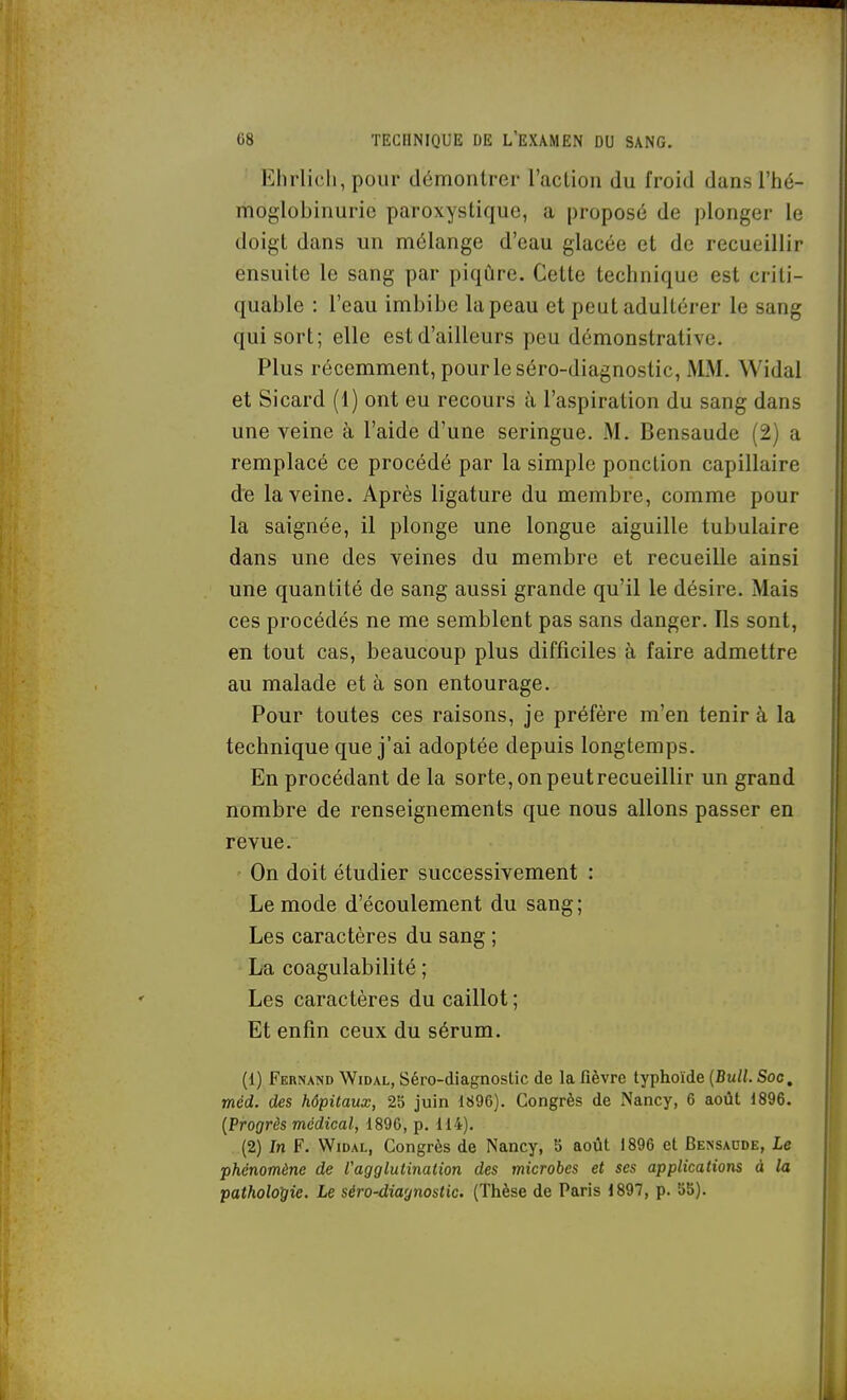 Ehrlicli, pour démontrer l'action du froid dans l'hé- moglobinurie paroxystique, a proposé de plonger le doigt dans un mélange d'eau glacée et de recueillir ensuite le sang par piqûre. Cette technique est criti- quable : l'eau imbibe la peau et peut adultérer le sang qui sort; elle est d'ailleurs peu démonstrative. Plus récemment, pour le séro-diagnostic, MM. Widal et Sicard (1) ont eu recours à l'aspiration du sang dans une veine à l'aide d'une seringue. M. Bensaude (2) a remplacé ce procédé par la simple ponction capillaire de la veine. Après ligature du membre, comme pour la saignée, il plonge une longue aiguille tubulaire dans une des veines du membre et recueille ainsi une quantité de sang aussi grande qu'il le désire. Mais ces procédés ne me semblent pas sans danger. Ils sont, en tout cas, beaucoup plus difficiles à faire admettre au malade et à son entourage. Pour toutes ces raisons, je préfère m'en tenir à la technique que j'ai adoptée depuis longtemps. En procédant de la sorte, on peutrecueillir un grand nombre de renseignements que nous allons passer en revue. On doit étudier successivement : Le mode d'écoulement du sang; Les caractères du sang ; La coagulabilité ; Les caractères du caillot ; Et enfin ceux du sérum. (1) Fernand Widal, Séro-diagnostic de la fièvre typhoïde (Bull. Soc, méd. des hôpitaux, 2b juin 1896). Congrès de xNancy, 6 août 1896. {Progrès médical, 1896, p. 114). (2) In F. Widal, Congrès de Nancy, b août 1896 et Bessacde, Le phénomène de Vagglutination des microbes et ses applications à la pathologie. Le séro-diagnostic. (Thèse de Paris 1897, p. 5b).