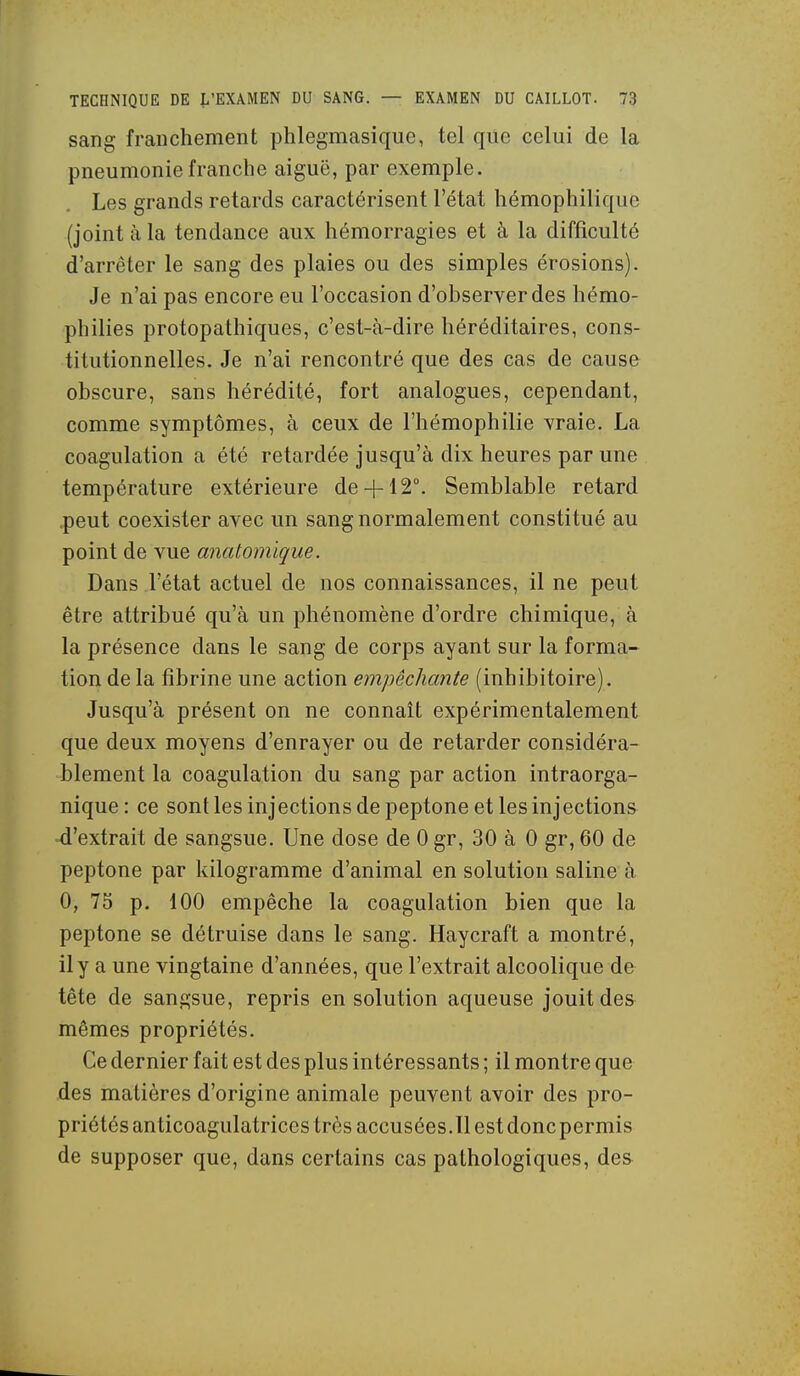 sang franchement phlegmasique, tel que celui de la pneumonie franche aiguë, par exemple. Les grands retards caractérisent l'état hémophilique (joint à la tendance aux hémorragies et à la difficulté d'arrêter le sang des plaies ou des simples érosions). Je n'ai pas encore eu l'occasion d'observer des hémo- philies protopathiques, c'est-à-dire héréditaires, cons- titutionnelles. Je n'ai rencontré que des cas de cause obscure, sans hérédité, fort analogues, cependant, comme symptômes, à ceux de l'hémophilie vraie. La coagulation a été retardée jusqu'à dix heures par une température extérieure de-|-12°. Semblable retard .peut coexister avec un sang normalement constitué au point de vue anatomique. Dans l'état actuel de nos connaissances, il ne peut être attribué qu'à un phénomène d'ordre chimique, à la présence dans le sang de corps ayant sur la forma- tion de la fibrine une action empêchante (inhibitoire). Jusqu'à présent on ne connaît expérimentalement que deux moyens d'enrayer ou de retarder considéra- blement la coagulation du sang par action intraorga- nique: ce sont les injections de peptone et les injections d'extrait de sangsue. Une dose de 0 gr, 30 à 0 gr, 60 de peptone par kilogramme d'animal en solution saline à 0, 75 p. 100 empêche la coagulation bien que la peptone se détruise dans le sang. Haycraft a montré, il y a une vingtaine d'années, que l'extrait alcoolique de tête de sangsue, repris en solution aqueuse jouit de& mêmes propriétés. Ce dernier fait est des plus intéressants ; il montre que des matières d'origine animale peuvent avoir des pro- priétés anticoagulatriccs très accusées.11 est donc permis de supposer que, dans certains cas pathologiques, des