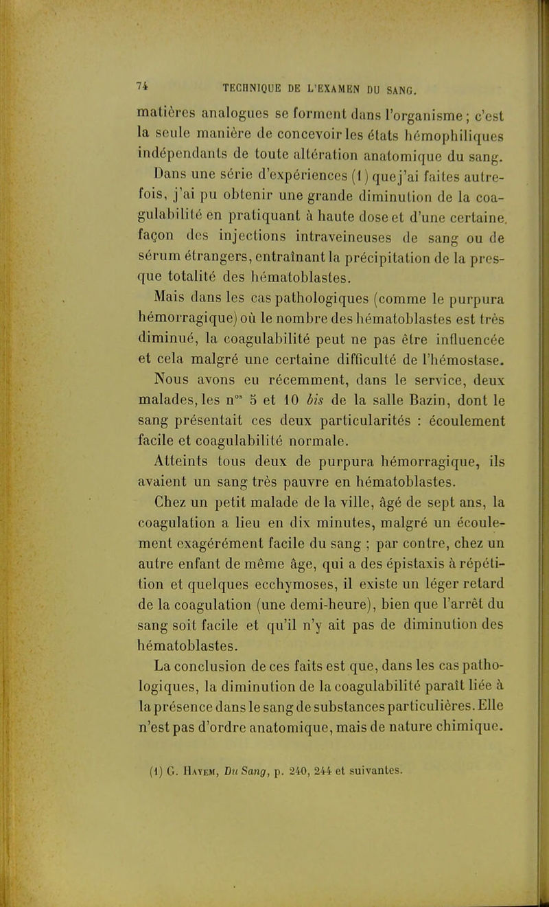 matières analogues se forment dans l'organisme; c'est la seule manière de concevoir les états hèmophiliques indépendants de toute altération anatomique du sang. Dans une série d'expériences (1 ) que j'ai faites autre- fois, j'ai pu obtenir une grande diminution de la coa- gulahilité en pratiquant à haute dose et d'une certaine, façon des injections intraveineuses de sang ou de sérum étrangers, entraînant la précipitation de la pres- que totalité des hématoblastes. iMais dans les cas pathologiques (comme le purpura hémorragique) où le nombre des hématoblastes est très diminué, la coagulabilité peut ne pas être influencée et cela malgré une certaine difficulté de l'hémostase. Nous avons eu récemment, dans le service, deux malades, les n' 5 et 10 bis de la salle Bazin, dont le sang présentait ces deux particularités : écoulement facile et coagulabilité normale. Atteints tous deux de purpura hémorragique, ils avaient un sang très pauvre en hématoblastes. Chez un petit malade de la ville, âgé de sept ans, la coagulation a lieu en dix minutes, malgré un écoule- ment exagérément facile du sang ; par contre, chez un autre enfant de même âge, qui a des épistaxis à répéti- tion et quelques ecchymoses, il existe un léger retard de la coagulation (une demi-heure), bien que l'arrêt du sang soit facile et qu'il n'y ait pas de diminution des hématoblastes. La conclusion de ces faits est que, dans les cas patho- logiques, la diminution de la coagulabilité paraît liée à la présence dans le sang de substances particulières. Elle n'est pas d'ordre anatomique, mais de nature chimique. (1) G. Hayem, Du Sang, p. 240, 244 el suivantes.