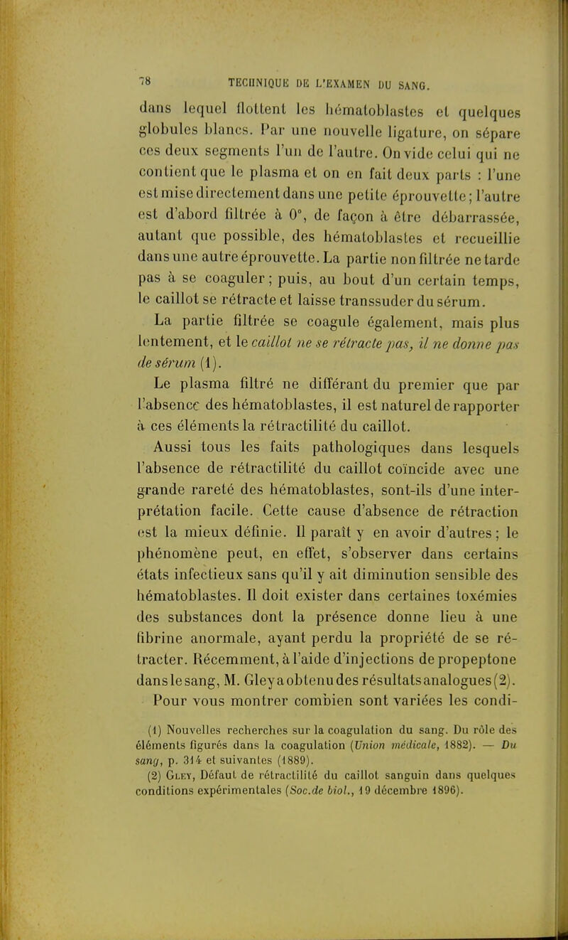 dans lequel floltenl les hcimatoblastes el quelques globules blancs. Par une nouvelle ligature, on sépare ces deux segments l'un de l'autre. On vide celui qui ne contient que le plasma et on en fait deux parts : l'une est mise directement dans une petite éprouvelte; l'autre est d'abord filtrée à 0, de façon à être débarrassée, autant que possible, des hématoblastes et recueillie dans une autre éprouvette. La partie non filtrée ne tarde pas à se coaguler ; puis, au bout d'un certain temps, le caillot se rétracte et laisse transsuder du sérum. La partie filtrée se coagule également, mais plus lentement, et le caillol ne se rétracte pas, il ne donne pas de sérum (1). Le plasma filtré ne différant du premier que par l'absence des hématoblastes, il est naturel de rapporter à ces éléments la rétractilité du caillot. Aussi tous les faits pathologiques dans lesquels l'absence de rétractilité du caillot coïncide avec une grande rareté des hématoblastes, sont-ils d'une inter- prétation facile. Cette cause d'absence de rétraction est la mieux définie. Il paraît y en avoir d'autres ; le phénomène peut, en effet, s'observer dans certains états infectieux sans qu'il y ait diminution sensible des hématoblastes. Il doit exister dans certaines toxémies des substances dont la présence donne lieu à une fibrine anormale, ayant perdu la propriété de se ré- tracter. Récemment, à l'aide d'injections depropeptone danslesang, M. Gleyaobtenudesrésultatsanalogues(2). Pour vous montrer combien sont variées les condi- (1) Nouvelles recherches sur la coagulation du sang. Du rôle des éléments figurés dans la coagulation {^nion médicale, 1882). — Du sang, p. 314 et suivantes (1889). (2) Gley, Défaut de rétractilité du caillol sanguin dans quelques conditions expérimentales {Soc.de bioL, 19 décembre 1896).