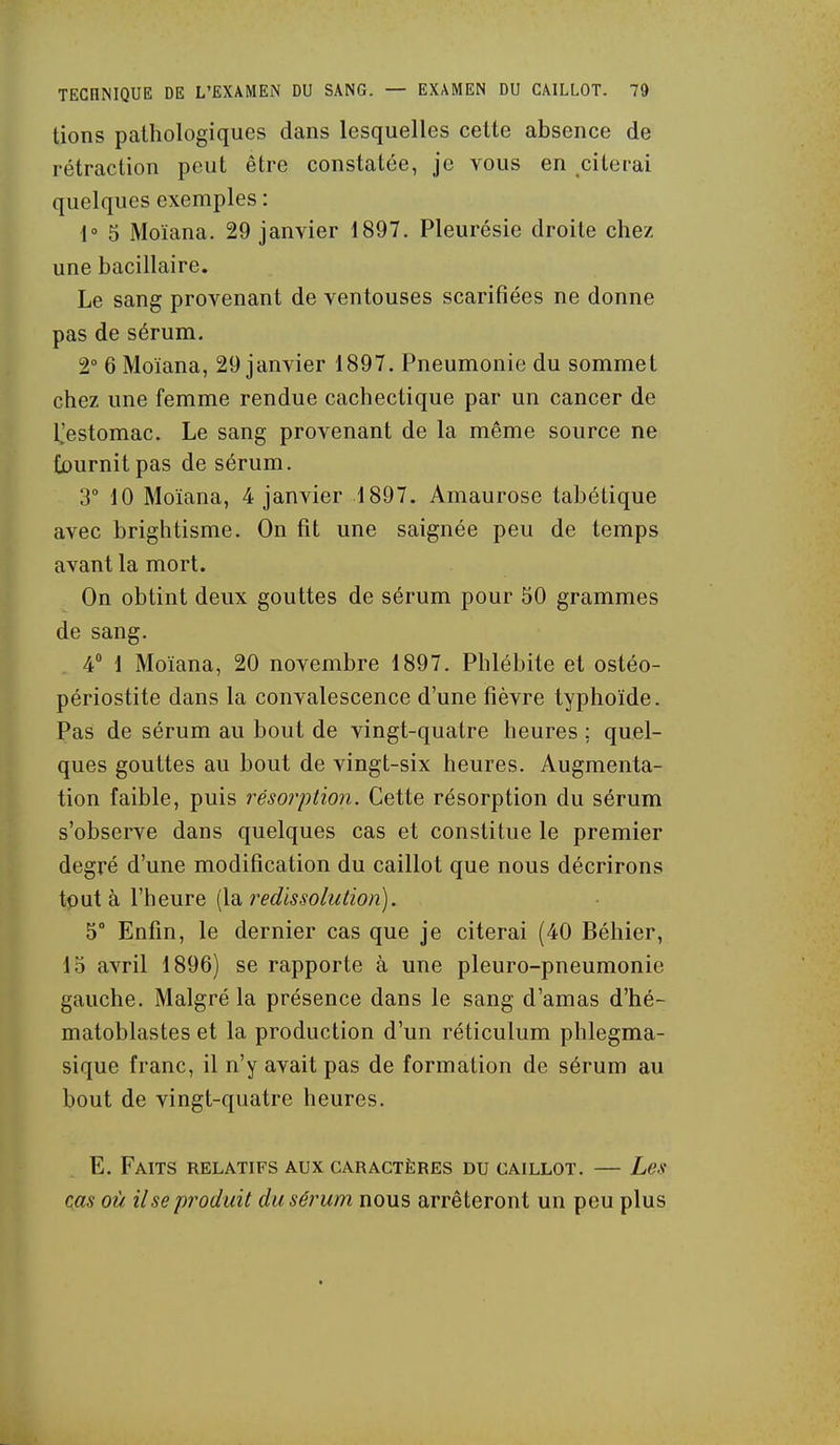 tions pathologiques dans lesquelles cette absence de rétraction peut être constatée, je vous en citerai quelques exemples : 1° 5 Moïana. 29 janvier 1897. Pleurésie droite chez une bacillaire. Le sang provenant de ventouses scarifiées ne donne pas de sérum. 2° 6 Moïana, 29 janvier 1897. Pneumonie du sommet chez une femme rendue cachectique par un cancer de l^estomac. Le sang provenant de la même source ne fournit pas de sérum. 3° 10 Moïana, 4 janvier 1897. Amaurose tabétique avec brightisme. On fit une saignée peu de temps avant la mort. On obtint deux gouttes de sérum pour 50 grammes de sang. 4 1 Moïana, 20 novembre 1897. Phlébite et ostéo- périostite dans la convalescence d'une fièvre typhoïde. Pas de sérum au bout de vingt-quatre heures ; quel- ques gouttes au bout de vingt-six heures. Augmenta- tion faible, puis résoi'ption. Cette résorption du sérum s'observe dans quelques cas et constitue le premier degré d'une modification du caillot que nous décrirons tput à l'heure [la, î^edissolution). 5° Enfin, le dernier cas que je citerai (40 Béhier, 15 avril 1896) se rapporte à une pleuro-pneumonie gauche. Malgré la présence dans le sang d'amas d'hé- matoblastes et la production d'un réticulum phlegma- sique franc, il n'y avait pas de formation de sérum au bout de vingt-quatre heures. E. Faits relatifs aux caractères du caillot. — Les- cas où Use produit dusé?'um nous arrêteront un peu plus