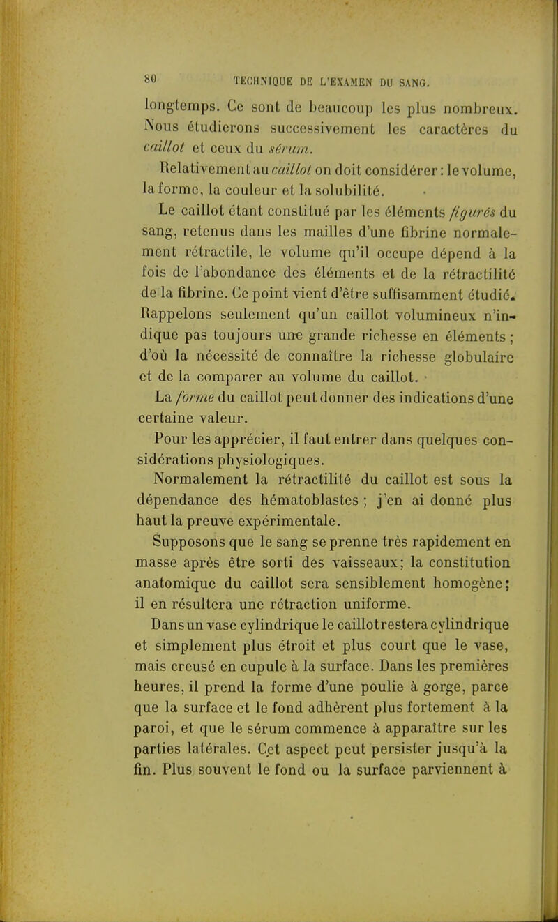 longtemps. Ce sont de beaucoup les plus nombreux. Nous étudierons successivement les caractères du caillot et ceux du sérum. Relativemen t au caillot on doit considérer : le volume, la forme, la couleur et la solubilité. Le caillot étant constitué par les éléments figurés du sang, retenus dans les mailles d'une fibrine normale- ment rétractile, le volume qu'il occupe dépend à la fois de l'abondance des éléments et de la rétractilité de la fibrine. Ce point vient d'être suffisamment étudié* Rappelons seulement qu'un caillot volumineux n'in- dique pas toujours une grande richesse en éléments ; d'où la nécessité de connaître la richesse globulaire et de la comparer au volume du caillot. • La forme du caillot peut donner des indications d'une certaine valeur. Pour les apprécier, il faut entrer dans quelques con- sidérations physiologiques. Normalement la rétractilité du caillot est sous la dépendance des hématoblastes ; j'en ai donné plus haut la preuve expérimentale. Supposons que le sang se prenne très rapidement en masse après être sorti des vaisseaux; la constitution anatomique du caillot sera sensiblement homogène; il en résultera une rétraction uniforme. Dans un vase cylindrique le caillotrestera cylindrique et simplement plus étroit et plus court que le vase, mais creusé en cupule à la surface. Dans les premières heures, il prend la forme d'une poulie à gorge, parce que la surface et le fond adhèrent plus fortement à la paroi, et que le sérum commence à apparaître sur les parties latérales. Cet aspect peut persister jusqu'à la fin. Plus souvent le fond ou la surface parviennent à