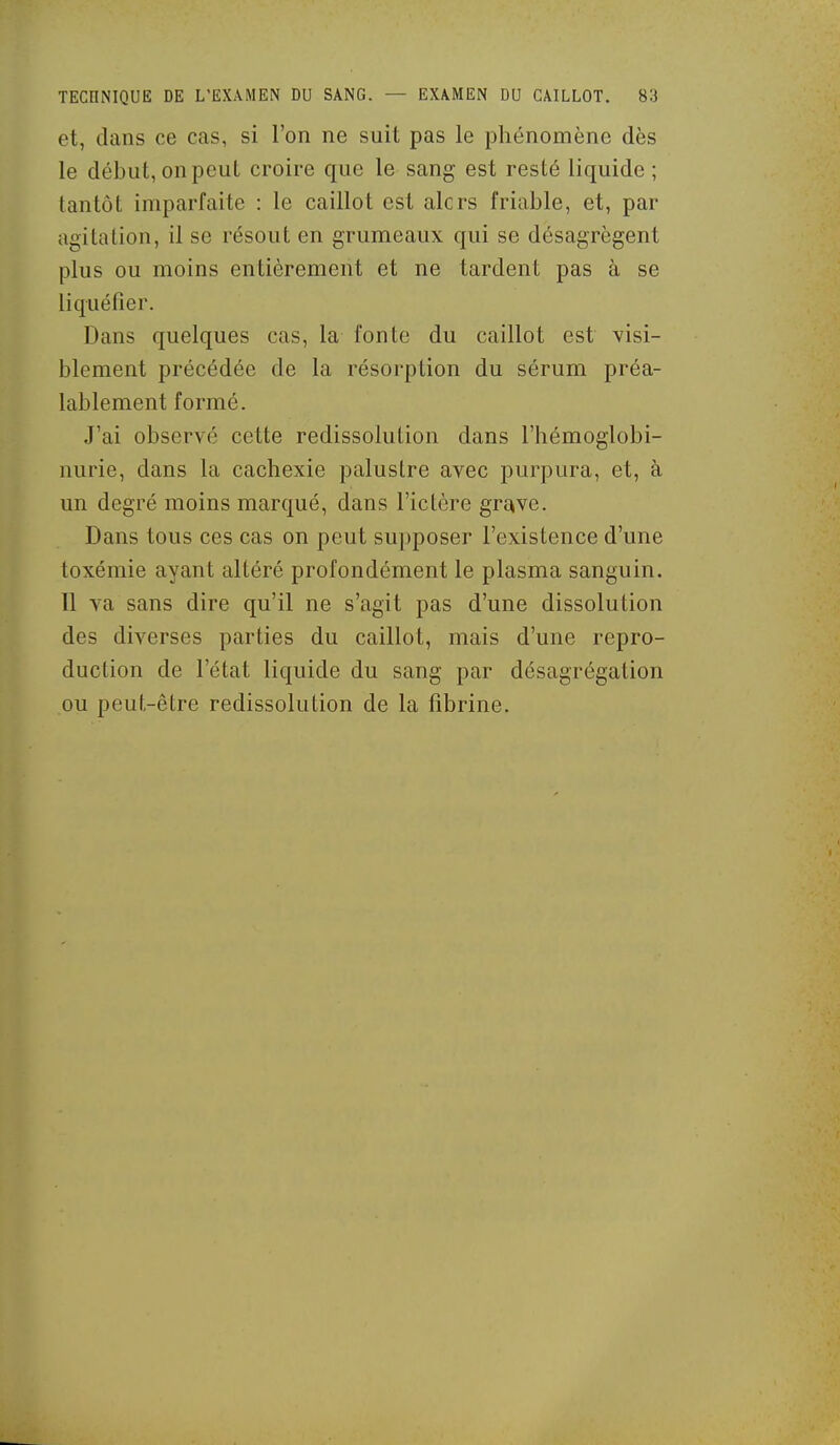 et, dans ce cas, si l'on ne suit pas le phénomène dès le début, on peut croire que le sang est resté liquide ; tantôt imparfaite : le caillot est alcrs friable, et, par agitation, il se résout en grumeaux qui se désagrègent plus ou moins entièrement et ne tardent pas à se liquéfier. Dans quelques cas, la fonte du caillot est visi- blement précédée de la résorption du sérum préa- lablement formé. J'ai observé cette redissolution dans l'hémoglobi- nurie, dans la cachexie palustre avec purpura, et, à un degré moins marqué, dans l'ictère grî^ve. Dans tous ces cas on peut supposer l'existence d'une toxémie ayant altéré profondément le plasma sanguin. Il va sans dire qu'il ne s'agit pas d'une dissolution des diverses parties du caillot, mais d'une repro- duction de l'état liquide du sang par désagrégation ou peut-être redissolution de la fibrine.