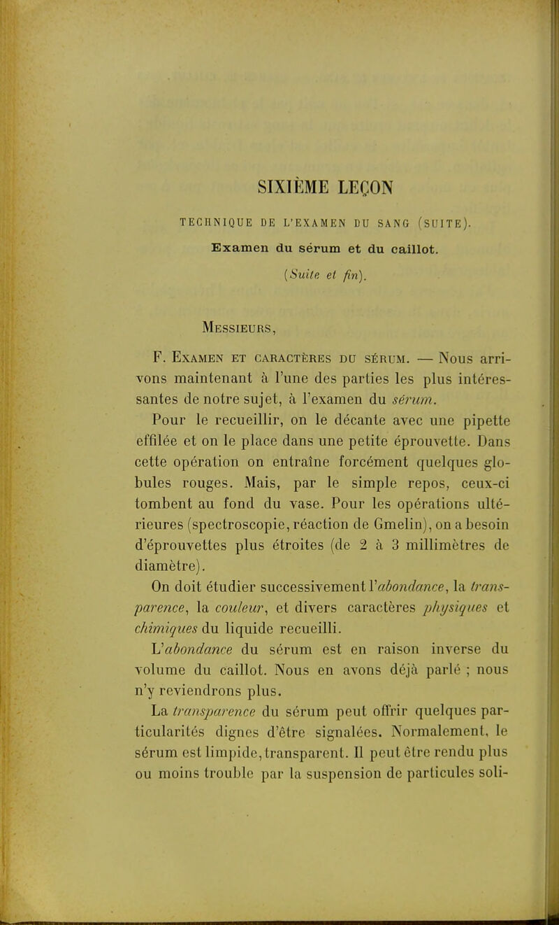 SIXIÈME LEÇON TECHNIQUE DE L'EXAMEN DU SANG (SUITE). Examen du sérum et du caillot. {Suite et fin). Messieurs, F. Examen et caractères du sérum. — Nous arri- vons maintenant à l'une des parties les plus intéres- santes de notre sujet, à l'examen du sérum. Pour le recueillir, on le décante avec une pipette effilée et on le place dans une petite éprouvette. Dans cette opération on entraîne forcément quelques glo- bules rouges. Mais, par le simple repos, ceux-ci tombent au fond du vase. Pour les opérations ulté- rieures (spectroscopie, réaction de Gmelin), on a besoin d'éprouvettes plus étroites (de 2 à 3 millimètres de diamètre). On doit étudier successivement ra(5o?ic^ff7ice, la trans- parence^ la couleur^ et divers caractères jjhysiques et chimiques àvi liquide recueilli. \]abondance du sérum est en raison inverse du volume du caillot. Nous en avons déjà parlé ; nous n'y reviendrons plus. La transparence du sérum peut offrir quelques par- ticularités dignes d'être signalées. Normalement, le sérum est limpide, transparent. Il peut être rendu plus ou moins trouble par la suspension de particules soli-