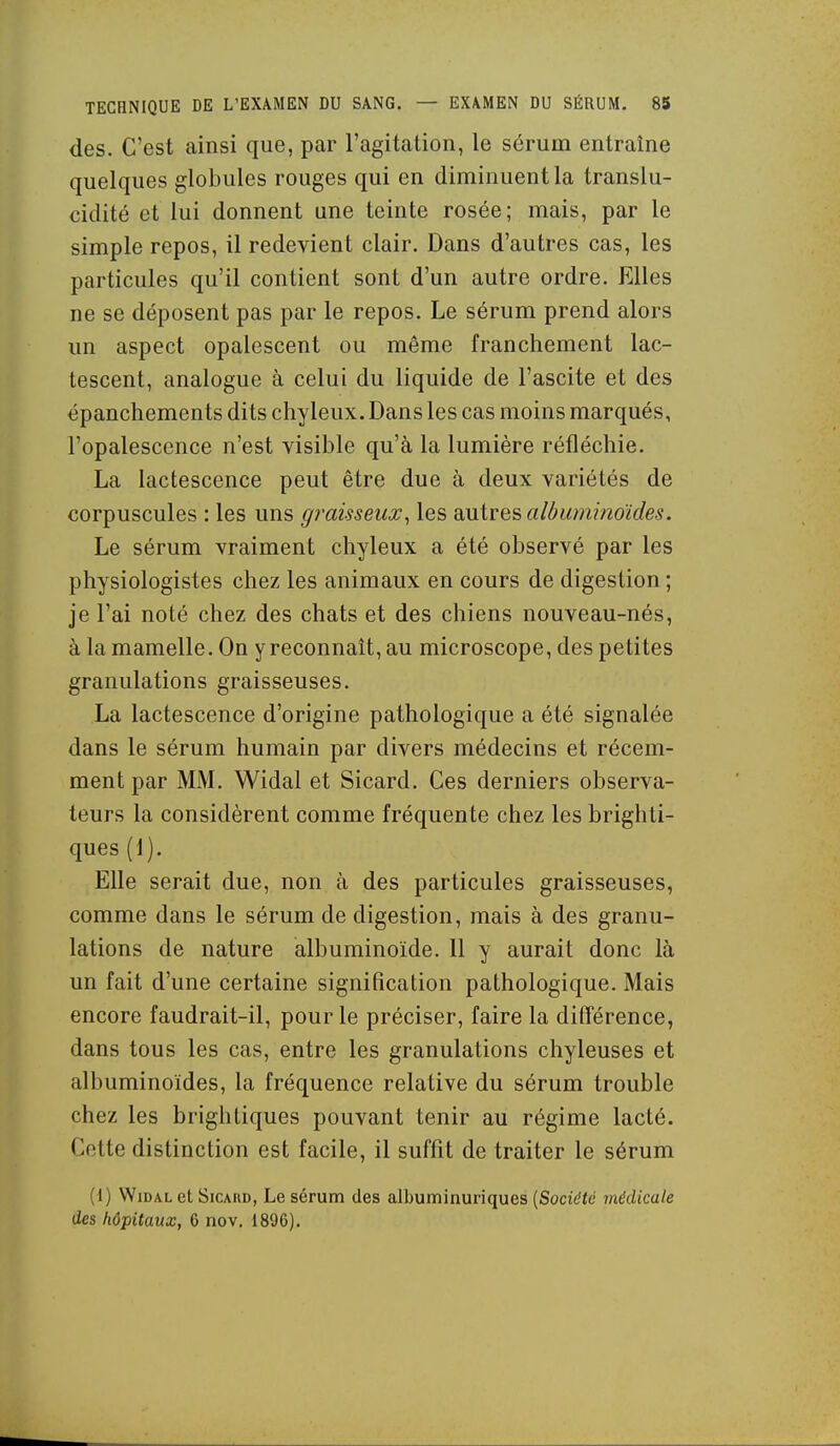 des. C'est ainsi que, par l'agitation, le sérum entraîne quelques globules rouges qui en diminuent la translu- cidité et lui donnent une teinte rosée; mais, par le simple repos, il redevient clair. Dans d'autres cas, les particules qu'il contient sont d'un autre ordre. Elles ne se déposent pas par le repos. Le sérum prend alors un aspect opalescent ou même franchement lac- tescent, analogue à celui du liquide de l'ascite et des épanchements dits chyleux. Dans les cas moins marqués, l'opalescence n'est visible qu'à la lumière réfléchie. La lactescence peut être due à deux variétés de corpuscules : les uns graisseux^ les smires aldumi?îoïdes. Le sérum vraiment chyleux a été observé par les physiologistes chez les animaux en cours de digestion ; je l'ai noté chez des chats et des chiens nouveau-nés, à la mamelle. On y reconnaît, au microscope, des petites granulations graisseuses. La lactescence d'origine pathologique a été signalée dans le sérum humain par divers médecins et récem- ment par MM. Widal et Sicard. Ces derniers observa- teurs la considèrent comme fréquente chez les brighti- ques (1). Elle serait due, non à des particules graisseuses, comme dans le sérum de digestion, mais à des granu- lations de nature albuminoïde. 11 y aurait donc là un fait d'une certaine signification pathologique. Mais encore faudrait-il, pour le préciser, faire la différence, dans tous les cas, entre les granulations chyleuses et albuminoïdes, la fréquence relative du sérum trouble chez les brightiques pouvant tenir au régime lacté. Cette distinction est facile, il suffit de traiter le sérum (1) Widal et Sicakd, Le sérum des albuminuriques [Société médicale des hôpitaux, 6 nov. 1896).